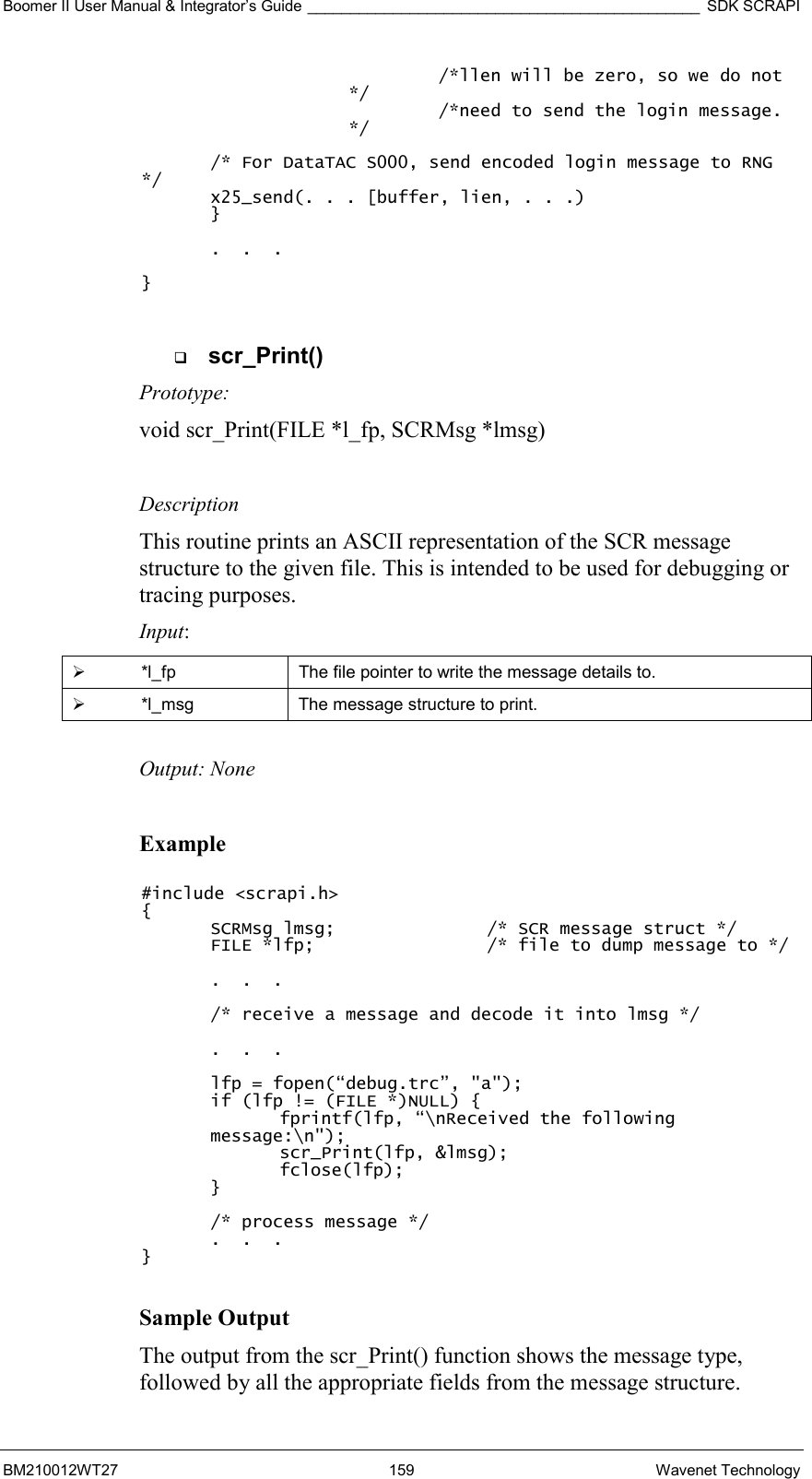 Boomer II User Manual &amp; Integrator’s Guide ______________________________________________ SDK SCRAPI BM210012WT27 159 Wavenet Technology   /*llen will be zero, so we do not */   /*need to send the login message. */  /* For DataTAC S000, send encoded login message to RNG */ x25_send(. . . [buffer, lien, . . .)  }     .  .  .  }    scr_Print() Prototype: void scr_Print(FILE *l_fp, SCRMsg *lmsg)  Description This routine prints an ASCII representation of the SCR message structure to the given file. This is intended to be used for debugging or tracing purposes. Input:   *l_fp  The file pointer to write the message details to.   *l_msg  The message structure to print.  Output: None  Example  #include &lt;scrapi.h&gt; { SCRMsg lmsg;      /* SCR message struct */ FILE *lfp;      /* file to dump message to */  .  .  .  /* receive a message and decode it into lmsg */  .  .  .  lfp = fopen(“debug.trc”, &quot;a&quot;); if (lfp != (FILE *)NULL) { fprintf(lfp, “\nReceived the following message:\n&quot;); scr_Print(lfp, &amp;lmsg); fclose(lfp); }  /* process message */   .  .  . }  Sample Output The output from the scr_Print() function shows the message type, followed by all the appropriate fields from the message structure. 