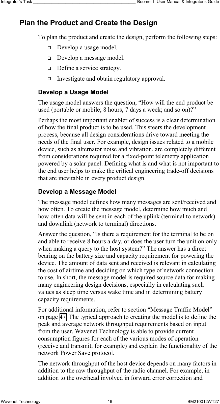 Integrator’s Task ____________________________________________ Boomer II User Manual &amp; Integrator’s Guide Wavenet Technology  16  BM210012WT27 Plan the Product and Create the Design To plan the product and create the design, perform the following steps:   Develop a usage model.   Develop a message model.   Define a service strategy.   Investigate and obtain regulatory approval. Develop a Usage Model The usage model answers the question, “How will the end product be used (portable or mobile; 8 hours, 7 days a week; and so on)?” Perhaps the most important enabler of success is a clear determination of how the final product is to be used. This steers the development process, because all design considerations drive toward meeting the needs of the final user. For example, design issues related to a mobile device, such as alternator noise and vibration, are completely different from considerations required for a fixed-point telemetry application powered by a solar panel. Defining what is and what is not important to the end user helps to make the critical engineering trade-off decisions that are inevitable in every product design. Develop a Message Model The message model defines how many messages are sent/received and how often. To create the message model, determine how much and how often data will be sent in each of the uplink (terminal to network) and downlink (network to terminal) directions. Answer the question, “Is there a requirement for the terminal to be on and able to receive 8 hours a day, or does the user turn the unit on only when making a query to the host system?” The answer has a direct bearing on the battery size and capacity requirement for powering the device. The amount of data sent and received is relevant in calculating the cost of airtime and deciding on which type of network connection to use. In short, the message model is required source data for making many engineering design decisions, especially in calculating such values as sleep time versus wake time and in determining battery capacity requirements. For additional information, refer to section “Message Traffic Model” on page 47. The typical approach to creating the model is to define the peak and average network throughput requirements based on input from the user. Wavenet Technology is able to provide current consumption figures for each of the various modes of operation (receive and transmit, for example) and explain the functionality of the network Power Save protocol. The network throughput of the host device depends on many factors in addition to the raw throughput of the radio channel. For example, in addition to the overhead involved in forward error correction and 