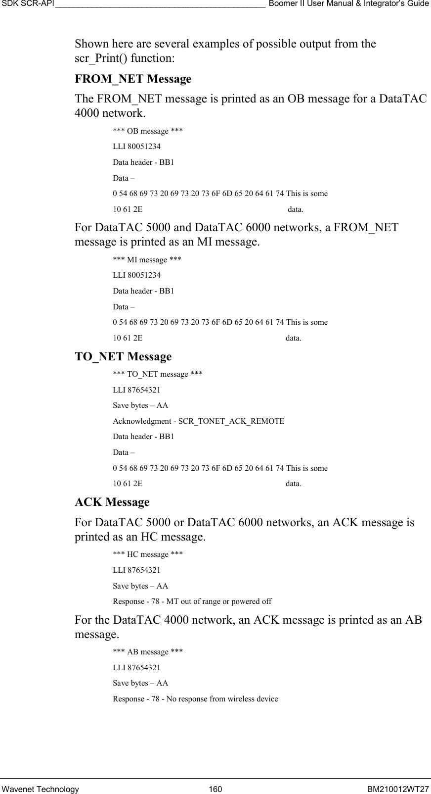 SDK SCR-API ______________________________________________ Boomer II User Manual &amp; Integrator’s Guide Wavenet Technology  160  BM210012WT27 Shown here are several examples of possible output from the scr_Print() function: FROM_NET Message The FROM_NET message is printed as an OB message for a DataTAC 4000 network. *** OB message *** LLI 80051234 Data header - BB1 Data – 0 54 68 69 73 20 69 73 20 73 6F 6D 65 20 64 61 74 This is some 10 61 2E                      data. For DataTAC 5000 and DataTAC 6000 networks, a FROM_NET message is printed as an MI message. *** MI message *** LLI 80051234 Data header - BB1 Data – 0 54 68 69 73 20 69 73 20 73 6F 6D 65 20 64 61 74 This is some 10 61 2E                     data. TO_NET Message *** TO_NET message *** LLI 87654321 Save bytes – AA Acknowledgment - SCR_TONET_ACK_REMOTE Data header - BB1 Data – 0 54 68 69 73 20 69 73 20 73 6F 6D 65 20 64 61 74 This is some 10 61 2E                     data. ACK Message For DataTAC 5000 or DataTAC 6000 networks, an ACK message is printed as an HC message. *** HC message *** LLI 87654321 Save bytes – AA Response - 78 - MT out of range or powered off For the DataTAC 4000 network, an ACK message is printed as an AB message. *** AB message *** LLI 87654321 Save bytes – AA Response - 78 - No response from wireless device  