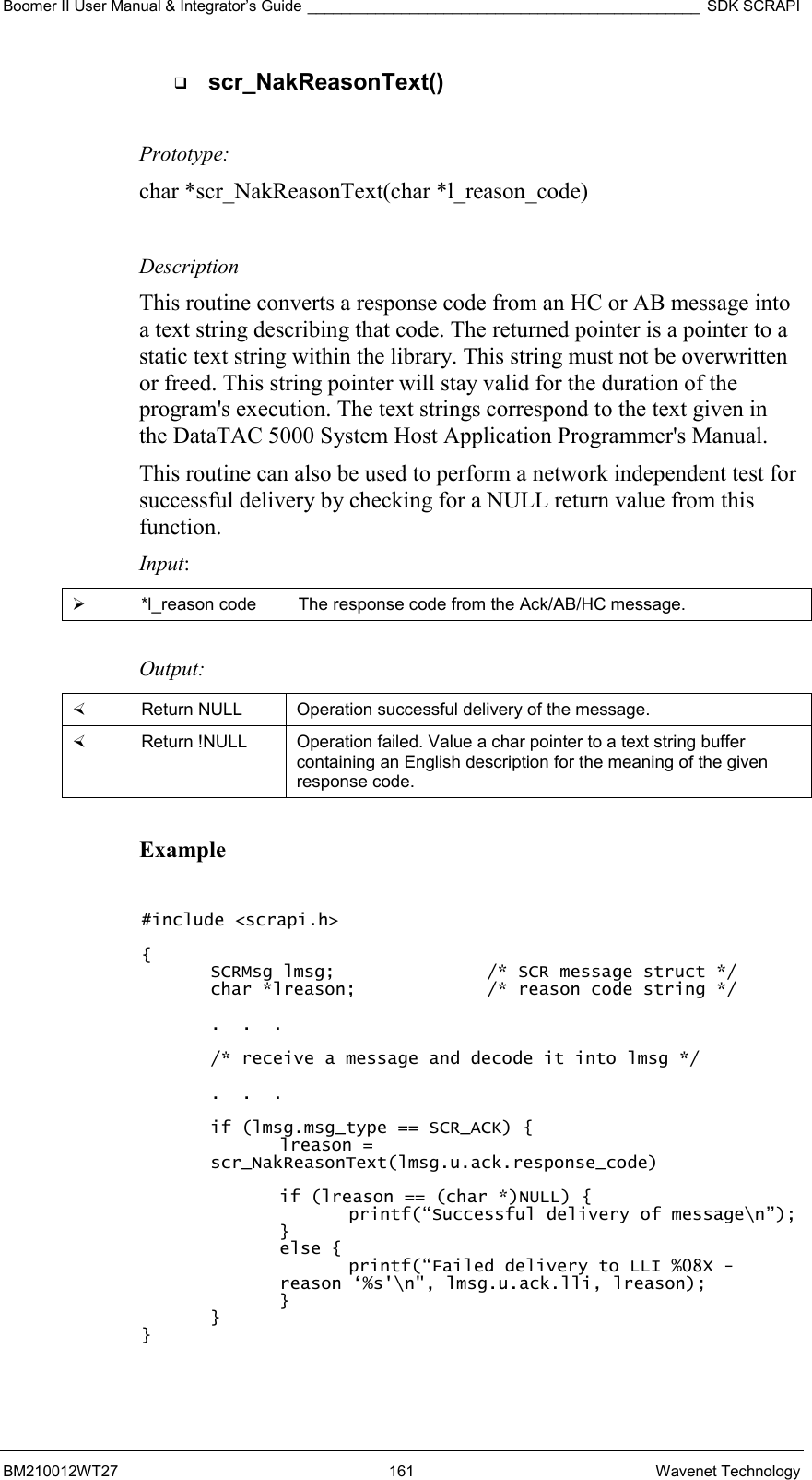 Boomer II User Manual &amp; Integrator’s Guide ______________________________________________ SDK SCRAPI BM210012WT27 161 Wavenet Technology   scr_NakReasonText()  Prototype: char *scr_NakReasonText(char *l_reason_code)  Description This routine converts a response code from an HC or AB message into a text string describing that code. The returned pointer is a pointer to a static text string within the library. This string must not be overwritten or freed. This string pointer will stay valid for the duration of the program&apos;s execution. The text strings correspond to the text given in the DataTAC 5000 System Host Application Programmer&apos;s Manual. This routine can also be used to perform a network independent test for successful delivery by checking for a NULL return value from this function. Input:   *l_reason code  The response code from the Ack/AB/HC message.  Output:    Return NULL  Operation successful delivery of the message.    Return !NULL  Operation failed. Value a char pointer to a text string buffer containing an English description for the meaning of the given response code.  Example  #include &lt;scrapi.h&gt;  { SCRMsg lmsg;      /* SCR message struct */ char *lreason;    /* reason code string */  .  .  .  /* receive a message and decode it into lmsg */  .  .  .  if (lmsg.msg_type == SCR_ACK) { lreason = scr_NakReasonText(lmsg.u.ack.response_code)  if (lreason == (char *)NULL) { printf(“Successful delivery of message\n”); } else { printf(“Failed delivery to LLI %08X - reason ‘%s&apos;\n&quot;, lmsg.u.ack.lli, lreason); } } }  