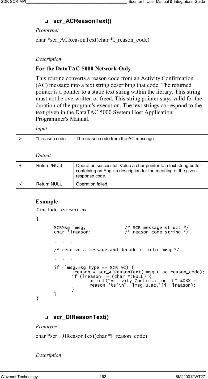 SDK SCR-API ______________________________________________ Boomer II User Manual &amp; Integrator’s Guide Wavenet Technology  162  BM210012WT27   scr_ACReasonText() Prototype: char *scr_ACReasonText(char *I_reason_code)  Description For the DataTAC 5000 Network Only.  This routine converts a reason code from an Activity Confirmation (AC) message into a text string describing that code. The returned pointer is a pointer to a static text string within the library. This string must not be overwritten or freed. This string pointer stays valid for the duration of the program&apos;s execution. The text strings correspond to the text given in the DataTAC 5000 System Host Application Programmer&apos;s Manual. Input:   *l_reason code  The reason code from the AC message  Output:    Return !NULL  Operation successful. Value a char pointer to a text string buffer containing an English description for the meaning of the given response code.   Return NULL  Operation failed.  Example #include &lt;scrapi.h&gt;  {  SCRMsg lmsg;      /* SCR message struct */ char *lreason;    /* reason code string */  .  .  .  /* receive a message and decode it into lmsg */  .  .  .  if (lmsg.msg_type == SCR_AC) { lreason = scr_ACReasonText(lmsg.u.ac.reason_code); if (lreason != (char *)NULL) { printf(“Activity Confirmation LLI %08X - reason &apos;%s&apos;\n”, lmsg.u.ac.lli, lreason); } }   }    scr_DIReasonText() Prototype: char *scr_DIReasonText(char *l_reason_code)  Description 