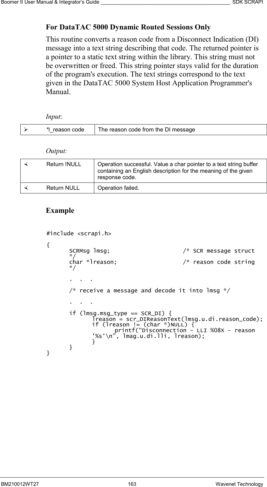 Boomer II User Manual &amp; Integrator’s Guide ______________________________________________ SDK SCRAPI BM210012WT27 163 Wavenet Technology For DataTAC 5000 Dynamic Routed Sessions Only  This routine converts a reason code from a Disconnect Indication (DI) message into a text string describing that code. The returned pointer is a pointer to a static text string within the library. This string must not be overwritten or freed. This string pointer stays valid for the duration of the program&apos;s execution. The text strings correspond to the text given in the DataTAC 5000 System Host Application Programmer&apos;s Manual.  Input:   *l_reason code  The reason code from the DI message  Output:    Return !NULL  Operation successful. Value a char pointer to a text string buffer containing an English description for the meaning of the given response code.   Return NULL  Operation failed.  Example  #include &lt;scrapi.h&gt;  { SCRMsg lmsg;    /* SCR message struct */ char *lreason;      /* reason code string */  .  .  .  /* receive a message and decode it into lmsg */  .  .  .  if (lmsg.msg_type == SCR_DI) { lreason = scr_DIReasonText(lmsg.u.di.reason_code); if (lreason != (char *)NULL) { printf(“Disconnection - LLI %08X – reason &apos;%s&apos;\n”, lmag.u.di.lli, lreason); } } } 