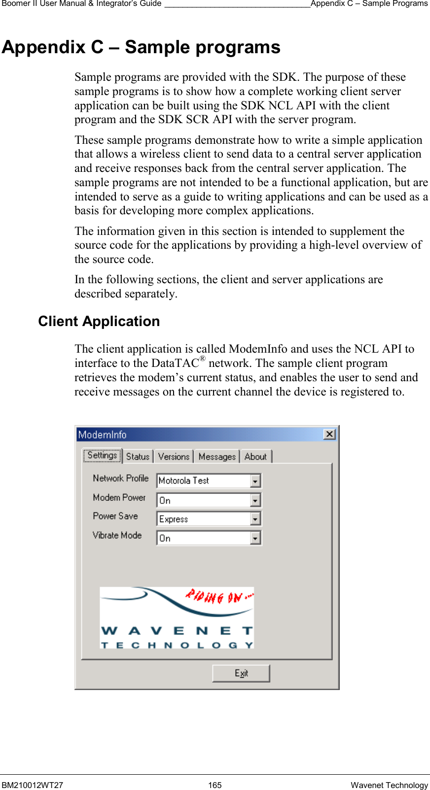 Boomer II User Manual &amp; Integrator’s Guide ________________________________Appendix C – Sample Programs BM210012WT27 165 Wavenet Technology Appendix C – Sample programs Sample programs are provided with the SDK. The purpose of these sample programs is to show how a complete working client server application can be built using the SDK NCL API with the client program and the SDK SCR API with the server program. These sample programs demonstrate how to write a simple application that allows a wireless client to send data to a central server application and receive responses back from the central server application. The sample programs are not intended to be a functional application, but are intended to serve as a guide to writing applications and can be used as a basis for developing more complex applications. The information given in this section is intended to supplement the source code for the applications by providing a high-level overview of the source code. In the following sections, the client and server applications are described separately. Client Application The client application is called ModemInfo and uses the NCL API to interface to the DataTAC® network. The sample client program retrieves the modem’s current status, and enables the user to send and receive messages on the current channel the device is registered to.    