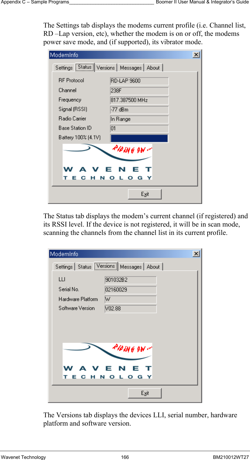 Appendix C – Sample Programs________________________________ Boomer II User Manual &amp; Integrator’s Guide Wavenet Technology  166  BM210012WT27 The Settings tab displays the modems current profile (i.e. Channel list, RD –Lap version, etc), whether the modem is on or off, the modems power save mode, and (if supported), its vibrator mode.   The Status tab displays the modem’s current channel (if registered) and its RSSI level. If the device is not registered, it will be in scan mode, scanning the channels from the channel list in its current profile.    The Versions tab displays the devices LLI, serial number, hardware platform and software version. 