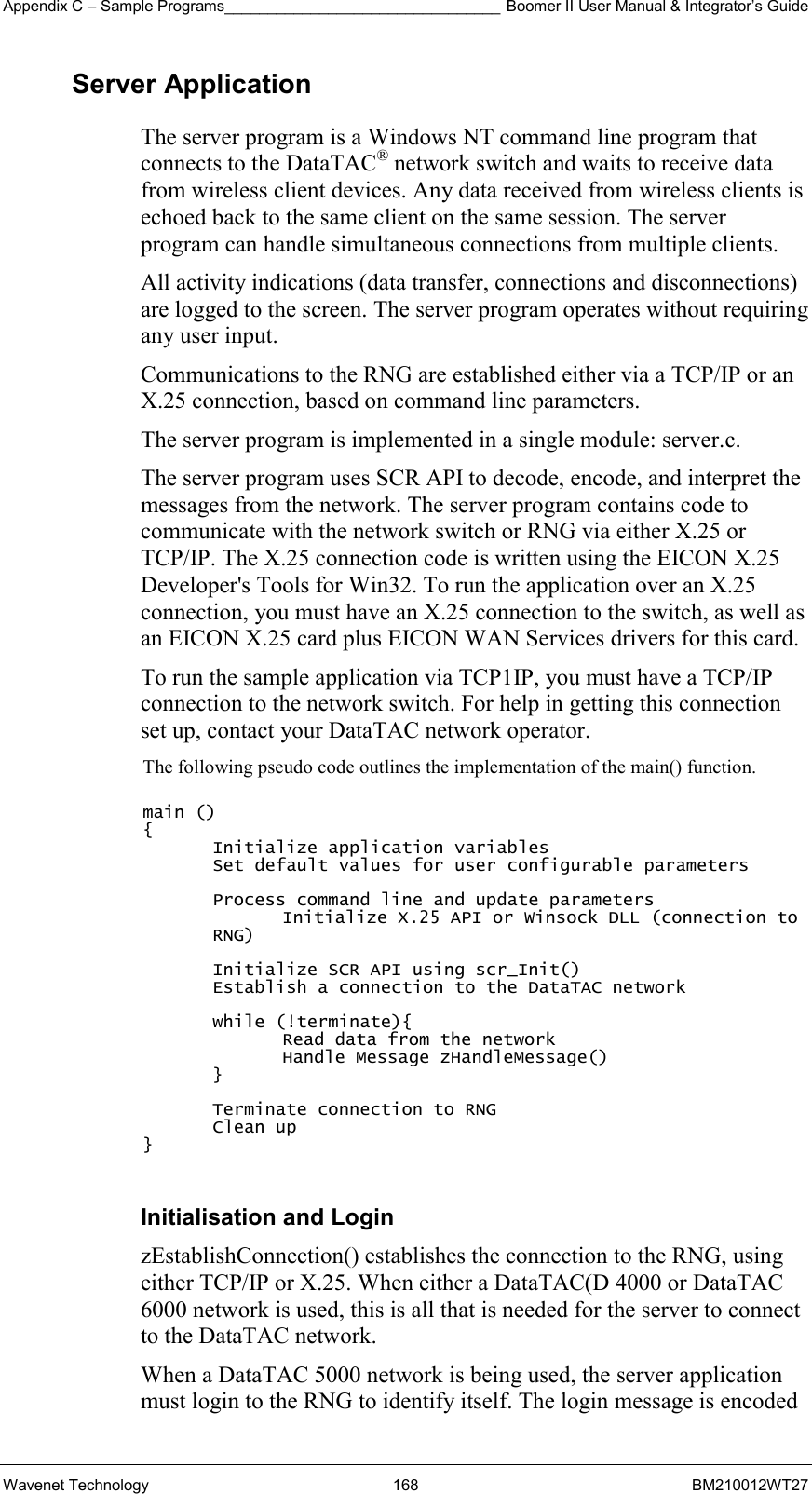 Appendix C – Sample Programs________________________________ Boomer II User Manual &amp; Integrator’s Guide Wavenet Technology  168  BM210012WT27 Server Application The server program is a Windows NT command line program that connects to the DataTAC® network switch and waits to receive data from wireless client devices. Any data received from wireless clients is echoed back to the same client on the same session. The server program can handle simultaneous connections from multiple clients. All activity indications (data transfer, connections and disconnections) are logged to the screen. The server program operates without requiring any user input. Communications to the RNG are established either via a TCP/IP or an X.25 connection, based on command line parameters. The server program is implemented in a single module: server.c. The server program uses SCR API to decode, encode, and interpret the messages from the network. The server program contains code to communicate with the network switch or RNG via either X.25 or TCP/IP. The X.25 connection code is written using the EICON X.25 Developer&apos;s Tools for Win32. To run the application over an X.25 connection, you must have an X.25 connection to the switch, as well as an EICON X.25 card plus EICON WAN Services drivers for this card. To run the sample application via TCP1IP, you must have a TCP/IP connection to the network switch. For help in getting this connection set up, contact your DataTAC network operator. The following pseudo code outlines the implementation of the main() function.  main () { Initialize application variables Set default values for user configurable parameters  Process command line and update parameters Initialize X.25 API or Winsock DLL (connection to RNG)  Initialize SCR API using scr_Init() Establish a connection to the DataTAC network  while (!terminate){ Read data from the network Handle Message zHandleMessage() }  Terminate connection to RNG Clean up }  Initialisation and Login zEstablishConnection() establishes the connection to the RNG, using either TCP/IP or X.25. When either a DataTAC(D 4000 or DataTAC 6000 network is used, this is all that is needed for the server to connect to the DataTAC network. When a DataTAC 5000 network is being used, the server application must login to the RNG to identify itself. The login message is encoded 