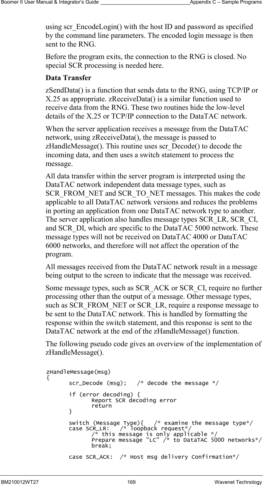 Boomer II User Manual &amp; Integrator’s Guide ________________________________Appendix C – Sample Programs BM210012WT27 169 Wavenet Technology using scr_EncodeLogin() with the host ID and password as specified by the command line parameters. The encoded login message is then sent to the RNG. Before the program exits, the connection to the RNG is closed. No special SCR processing is needed here. Data Transfer zSendData() is a function that sends data to the RNG, using TCP/IP or X.25 as appropriate. zReceiveData() is a similar function used to receive data from the RNG. These two routines hide the low-level details of the X.25 or TCP/IP connection to the DataTAC network. When the server application receives a message from the DataTAC network, using zReceiveData(), the message is passed to zHandleMessage(). This routine uses scr_Decode() to decode the incoming data, and then uses a switch statement to process the message. All data transfer within the server program is interpreted using the DataTAC network independent data message types, such as SCR_FROM_NET and SCR_TO_NET messages. This makes the code applicable to all DataTAC network versions and reduces the problems in porting an application from one DataTAC network type to another. The server application also handles message types SCR_LR, SCR_CI, and SCR_DI, which are specific to the DataTAC 5000 network. These message types will not be received on DataTAC 4000 or DataTAC 6000 networks, and therefore will not affect the operation of the program. All messages received from the DataTAC network result in a message being output to the screen to indicate that the message was received. Some message types, such as SCR_ACK or SCR_CI, require no further processing other than the output of a message. Other message types, such as SCR_FROM_NET or SCR_LR, require a response message to be sent to the DataTAC network. This is handled by formatting the response within the switch statement, and this response is sent to the DataTAC network at the end of the zHandleMessage() function. The following pseudo code gives an overview of the implementation of zHandleMessage().  zHandleMessage(msg) { scr_Decode (msg);   /* decode the message */  if (error decoding) { Report SCR decoding error return }  switch (Message Type){   /* examine the message type*/ case SCR_LR:   /* loopback request*/ /* this message is only applicable */ Prepare message &quot;LC&quot; /* to DataTAC 5000 networks*/ break;  case SCR_ACK:  /* Host msg delivery Confirmation*/ 