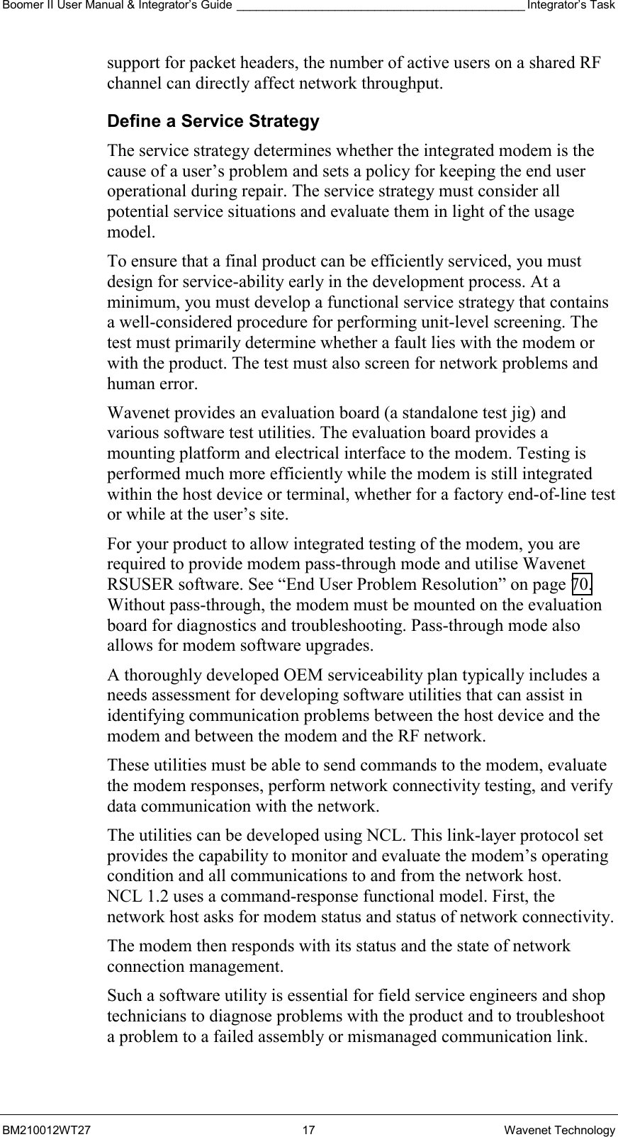 Boomer II User Manual &amp; Integrator’s Guide ____________________________________________ Integrator’s Task BM210012WT27 17 Wavenet Technology support for packet headers, the number of active users on a shared RF channel can directly affect network throughput. Define a Service Strategy The service strategy determines whether the integrated modem is the cause of a user’s problem and sets a policy for keeping the end user operational during repair. The service strategy must consider all potential service situations and evaluate them in light of the usage model.  To ensure that a final product can be efficiently serviced, you must design for service-ability early in the development process. At a minimum, you must develop a functional service strategy that contains a well-considered procedure for performing unit-level screening. The test must primarily determine whether a fault lies with the modem or with the product. The test must also screen for network problems and human error. Wavenet provides an evaluation board (a standalone test jig) and various software test utilities. The evaluation board provides a mounting platform and electrical interface to the modem. Testing is performed much more efficiently while the modem is still integrated within the host device or terminal, whether for a factory end-of-line test or while at the user’s site. For your product to allow integrated testing of the modem, you are required to provide modem pass-through mode and utilise Wavenet RSUSER software. See “End User Problem Resolution” on page 70. Without pass-through, the modem must be mounted on the evaluation board for diagnostics and troubleshooting. Pass-through mode also allows for modem software upgrades. A thoroughly developed OEM serviceability plan typically includes a needs assessment for developing software utilities that can assist in identifying communication problems between the host device and the modem and between the modem and the RF network. These utilities must be able to send commands to the modem, evaluate the modem responses, perform network connectivity testing, and verify data communication with the network. The utilities can be developed using NCL. This link-layer protocol set provides the capability to monitor and evaluate the modem’s operating condition and all communications to and from the network host. NCL 1.2 uses a command-response functional model. First, the network host asks for modem status and status of network connectivity. The modem then responds with its status and the state of network connection management. Such a software utility is essential for field service engineers and shop technicians to diagnose problems with the product and to troubleshoot a problem to a failed assembly or mismanaged communication link. 