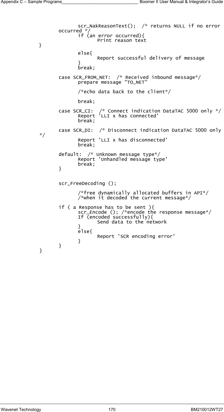 Appendix C – Sample Programs________________________________ Boomer II User Manual &amp; Integrator’s Guide Wavenet Technology  170  BM210012WT27  scr_NakReasonText();  /* returns NULL if no error occurred */ if (an error occurred){ Print reason text } else{ Report successful delivery of message } break;  case SCR_FROM_NET:  /* Received inbound message*/ prepare message &quot;TO_NET&quot;  /*echo data back to the client*/  break;  case SCR_CI:  /* Connect indication DataTAC 5000 only */ Report &apos;LLI x has connected&apos; break;  case SCR_DI:  /* Disconnect indication DataTAC 5000 only */ Report &apos;LLI x has disconnected&apos; break;  default:  /* Unknown message type*/ Report &apos;Unhandled message type&apos; break; }   scr_FreeDecoding ();  /*free dynamically allocated buffers in API*/ /*when it decoded the current message*/  if ( a Response has to be sent ){ scr_Encode (); /*encode the response message*/ If (encoded successfully){ Send data to the network } else{ Report &apos;SCR encoding error&apos; } }   }     