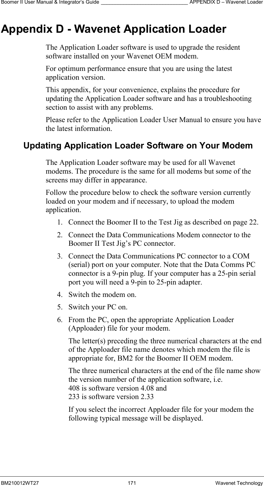 Boomer II User Manual &amp; Integrator’s Guide _______________________________ APPENDIX D – Wavenet Loader BM210012WT27 171 Wavenet Technology Appendix D - Wavenet Application Loader The Application Loader software is used to upgrade the resident software installed on your Wavenet OEM modem.  For optimum performance ensure that you are using the latest application version. This appendix, for your convenience, explains the procedure for updating the Application Loader software and has a troubleshooting section to assist with any problems. Please refer to the Application Loader User Manual to ensure you have the latest information. Updating Application Loader Software on Your Modem The Application Loader software may be used for all Wavenet modems. The procedure is the same for all modems but some of the screens may differ in appearance. Follow the procedure below to check the software version currently loaded on your modem and if necessary, to upload the modem application. 1.  Connect the Boomer II to the Test Jig as described on page 22. 2.  Connect the Data Communications Modem connector to the Boomer II Test Jig’s PC connector. 3.  Connect the Data Communications PC connector to a COM (serial) port on your computer. Note that the Data Comms PC connector is a 9-pin plug. If your computer has a 25-pin serial port you will need a 9-pin to 25-pin adapter. 4.  Switch the modem on. 5.  Switch your PC on. 6.  From the PC, open the appropriate Application Loader (Apploader) file for your modem.  The letter(s) preceding the three numerical characters at the end of the Apploader file name denotes which modem the file is appropriate for, BM2 for the Boomer II OEM modem. The three numerical characters at the end of the file name show the version number of the application software, i.e.  408 is software version 4.08 and  233 is software version 2.33 If you select the incorrect Apploader file for your modem the following typical message will be displayed.   