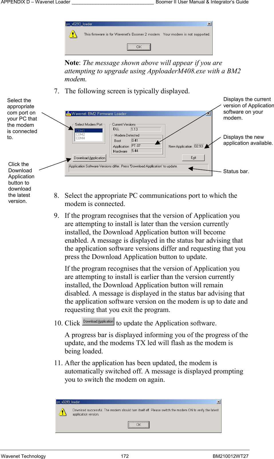 APPENDIX D – Wavenet Loader _______________________________ Boomer II User Manual &amp; Integrator’s Guide Wavenet Technology  172  BM210012WT27  Note: The message shown above will appear if you are attempting to upgrade using ApploaderM408.exe with a BM2 modem. 7.  The following screen is typically displayed.    8.  Select the appropriate PC communications port to which the modem is connected. 9.  If the program recognises that the version of Application you are attempting to install is later than the version currently installed, the Download Application button will become enabled. A message is displayed in the status bar advising that the application software versions differ and requesting that you press the Download Application button to update. If the program recognises that the version of Application you are attempting to install is earlier than the version currently installed, the Download Application button will remain disabled. A message is displayed in the status bar advising that the application software version on the modem is up to date and requesting that you exit the program. 10. Click   to update the Application software. A progress bar is displayed informing you of the progress of the update, and the modems TX led will flash as the modem is being loaded. 11. After the application has been updated, the modem is automatically switched off. A message is displayed prompting you to switch the modem on again.   Select the appropriate com port on your PC that the modem is connected to. Click the Download Application button to download the latest version. Displays the current version of Application software on your modem. Displays the new application available. Status bar. 