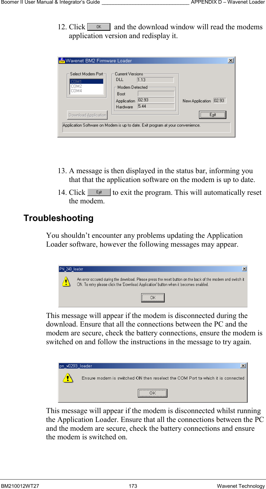 Boomer II User Manual &amp; Integrator’s Guide _______________________________ APPENDIX D – Wavenet Loader BM210012WT27 173 Wavenet Technology 12. Click    and the download window will read the modems application version and redisplay it.     13. A message is then displayed in the status bar, informing you that that the application software on the modem is up to date. 14. Click   to exit the program. This will automatically reset the modem. Troubleshooting You shouldn’t encounter any problems updating the Application Loader software, however the following messages may appear.   This message will appear if the modem is disconnected during the download. Ensure that all the connections between the PC and the modem are secure, check the battery connections, ensure the modem is switched on and follow the instructions in the message to try again.   This message will appear if the modem is disconnected whilst running the Application Loader. Ensure that all the connections between the PC and the modem are secure, check the battery connections and ensure the modem is switched on.  