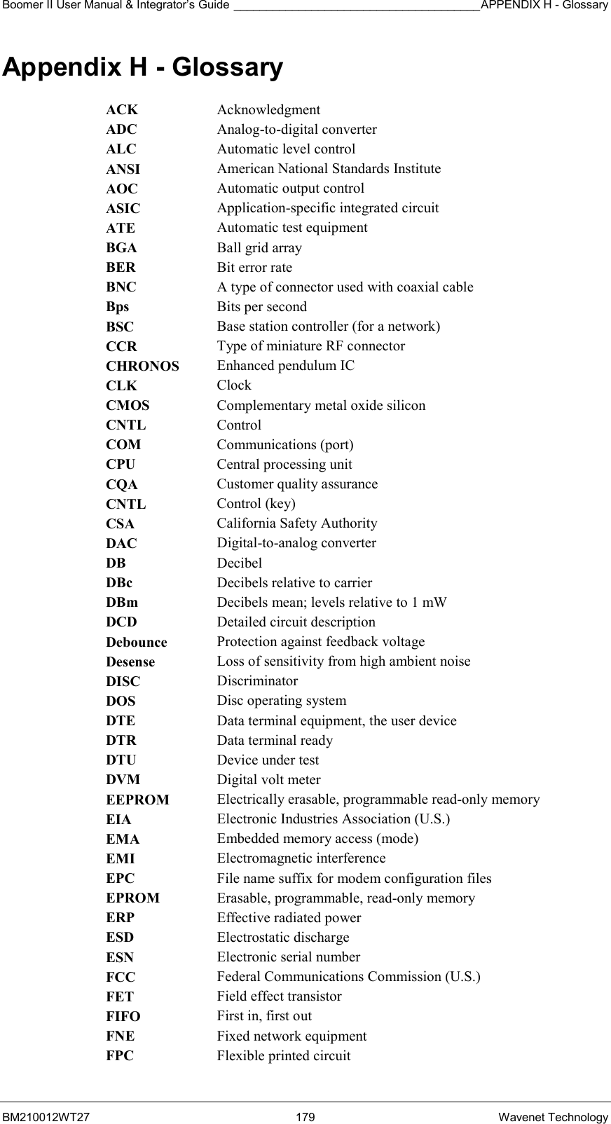 Boomer II User Manual &amp; Integrator’s Guide ______________________________________APPENDIX H - Glossary BM210012WT27 179 Wavenet Technology Appendix H - Glossary ACK  Acknowledgment ADC  Analog-to-digital converter ALC  Automatic level control ANSI  American National Standards Institute AOC  Automatic output control ASIC  Application-specific integrated circuit ATE  Automatic test equipment BGA  Ball grid array BER  Bit error rate BNC  A type of connector used with coaxial cable Bps  Bits per second BSC  Base station controller (for a network) CCR  Type of miniature RF connector CHRONOS  Enhanced pendulum IC CLK  Clock CMOS  Complementary metal oxide silicon CNTL  Control COM  Communications (port) CPU  Central processing unit CQA  Customer quality assurance CNTL  Control (key) CSA  California Safety Authority DAC  Digital-to-analog converter DB  Decibel DBc  Decibels relative to carrier DBm  Decibels mean; levels relative to 1 mW DCD  Detailed circuit description Debounce  Protection against feedback voltage Desense  Loss of sensitivity from high ambient noise DISC  Discriminator DOS  Disc operating system DTE  Data terminal equipment, the user device DTR  Data terminal ready DTU  Device under test DVM  Digital volt meter EEPROM  Electrically erasable, programmable read-only memory EIA  Electronic Industries Association (U.S.) EMA  Embedded memory access (mode) EMI  Electromagnetic interference EPC  File name suffix for modem configuration files EPROM  Erasable, programmable, read-only memory ERP  Effective radiated power ESD  Electrostatic discharge ESN  Electronic serial number FCC  Federal Communications Commission (U.S.) FET  Field effect transistor FIFO  First in, first out FNE  Fixed network equipment FPC  Flexible printed circuit 