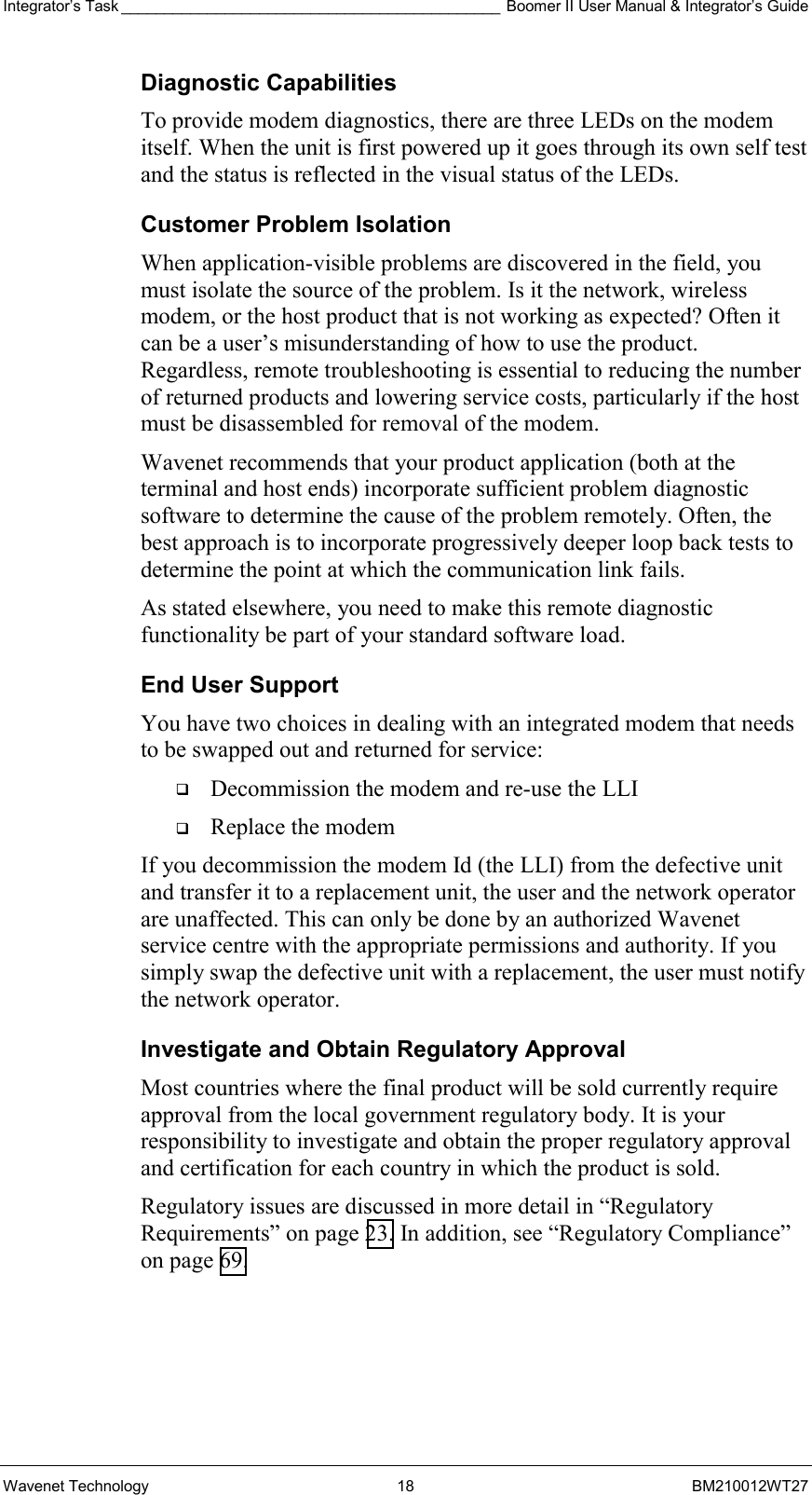 Integrator’s Task ____________________________________________ Boomer II User Manual &amp; Integrator’s Guide Wavenet Technology  18  BM210012WT27 Diagnostic Capabilities To provide modem diagnostics, there are three LEDs on the modem itself. When the unit is first powered up it goes through its own self test and the status is reflected in the visual status of the LEDs. Customer Problem Isolation When application-visible problems are discovered in the field, you must isolate the source of the problem. Is it the network, wireless modem, or the host product that is not working as expected? Often it can be a user’s misunderstanding of how to use the product. Regardless, remote troubleshooting is essential to reducing the number of returned products and lowering service costs, particularly if the host must be disassembled for removal of the modem. Wavenet recommends that your product application (both at the terminal and host ends) incorporate sufficient problem diagnostic software to determine the cause of the problem remotely. Often, the best approach is to incorporate progressively deeper loop back tests to determine the point at which the communication link fails. As stated elsewhere, you need to make this remote diagnostic functionality be part of your standard software load.  End User Support You have two choices in dealing with an integrated modem that needs to be swapped out and returned for service:   Decommission the modem and re-use the LLI   Replace the modem If you decommission the modem Id (the LLI) from the defective unit and transfer it to a replacement unit, the user and the network operator are unaffected. This can only be done by an authorized Wavenet service centre with the appropriate permissions and authority. If you simply swap the defective unit with a replacement, the user must notify the network operator.  Investigate and Obtain Regulatory Approval Most countries where the final product will be sold currently require approval from the local government regulatory body. It is your responsibility to investigate and obtain the proper regulatory approval and certification for each country in which the product is sold.  Regulatory issues are discussed in more detail in “Regulatory Requirements” on page 23. In addition, see “Regulatory Compliance” on page 69. 