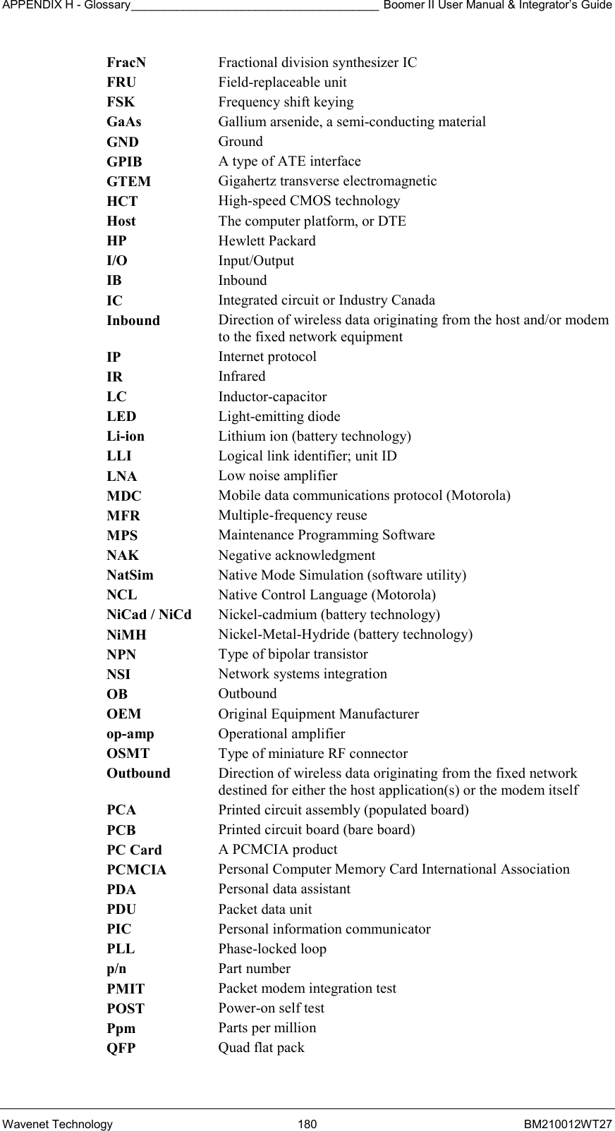 APPENDIX H - Glossary______________________________________ Boomer II User Manual &amp; Integrator’s Guide Wavenet Technology  180  BM210012WT27 FracN  Fractional division synthesizer IC FRU  Field-replaceable unit FSK  Frequency shift keying GaAs  Gallium arsenide, a semi-conducting material GND  Ground GPIB  A type of ATE interface GTEM  Gigahertz transverse electromagnetic HCT  High-speed CMOS technology Host  The computer platform, or DTE HP  Hewlett Packard I/O  Input/Output IB  Inbound IC  Integrated circuit or Industry Canada Inbound  Direction of wireless data originating from the host and/or modem to the fixed network equipment IP  Internet protocol IR  Infrared LC  Inductor-capacitor LED  Light-emitting diode Li-ion  Lithium ion (battery technology) LLI  Logical link identifier; unit ID LNA  Low noise amplifier MDC  Mobile data communications protocol (Motorola) MFR  Multiple-frequency reuse MPS  Maintenance Programming Software NAK  Negative acknowledgment NatSim  Native Mode Simulation (software utility) NCL  Native Control Language (Motorola) NiCad / NiCd  Nickel-cadmium (battery technology) NiMH  Nickel-Metal-Hydride (battery technology) NPN  Type of bipolar transistor NSI  Network systems integration OB  Outbound OEM  Original Equipment Manufacturer op-amp  Operational amplifier OSMT  Type of miniature RF connector Outbound  Direction of wireless data originating from the fixed network destined for either the host application(s) or the modem itself PCA  Printed circuit assembly (populated board) PCB  Printed circuit board (bare board) PC Card  A PCMCIA product PCMCIA  Personal Computer Memory Card International Association PDA  Personal data assistant PDU  Packet data unit PIC  Personal information communicator PLL  Phase-locked loop p/n  Part number PMIT  Packet modem integration test POST  Power-on self test Ppm  Parts per million QFP  Quad flat pack 