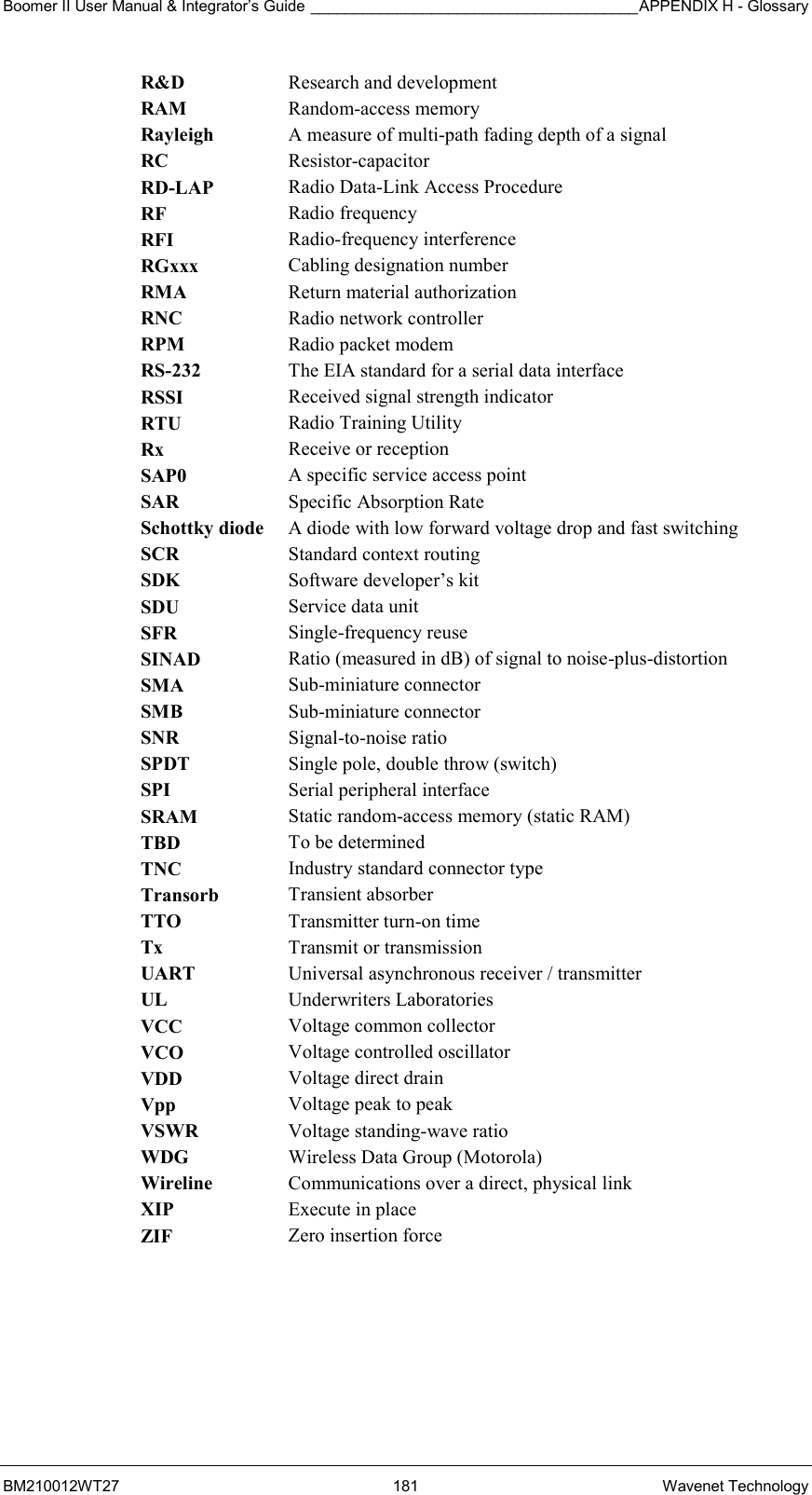 Boomer II User Manual &amp; Integrator’s Guide ______________________________________APPENDIX H - Glossary BM210012WT27 181 Wavenet Technology R&amp;D  Research and development RAM  Random-access memory Rayleigh  A measure of multi-path fading depth of a signal RC  Resistor-capacitor RD-LAP  Radio Data-Link Access Procedure RF  Radio frequency RFI  Radio-frequency interference RGxxx  Cabling designation number RMA  Return material authorization RNC  Radio network controller RPM  Radio packet modem RS-232  The EIA standard for a serial data interface RSSI  Received signal strength indicator RTU  Radio Training Utility Rx  Receive or reception SAP0  A specific service access point SAR  Specific Absorption Rate Schottky diode  A diode with low forward voltage drop and fast switching SCR  Standard context routing SDK  Software developer’s kit SDU  Service data unit SFR  Single-frequency reuse SINAD  Ratio (measured in dB) of signal to noise-plus-distortion SMA  Sub-miniature connector SMB  Sub-miniature connector SNR  Signal-to-noise ratio SPDT  Single pole, double throw (switch) SPI  Serial peripheral interface SRAM  Static random-access memory (static RAM) TBD  To be determined TNC  Industry standard connector type Transorb  Transient absorber TTO  Transmitter turn-on time Tx  Transmit or transmission UART  Universal asynchronous receiver / transmitter UL  Underwriters Laboratories VCC  Voltage common collector VCO  Voltage controlled oscillator VDD  Voltage direct drain Vpp  Voltage peak to peak VSWR  Voltage standing-wave ratio WDG  Wireless Data Group (Motorola) Wireline  Communications over a direct, physical link XIP  Execute in place ZIF  Zero insertion force    