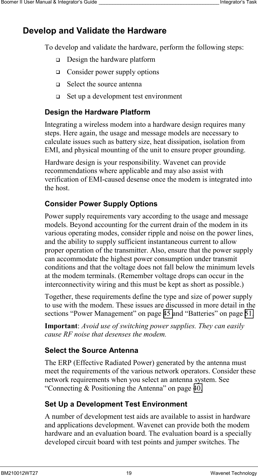 Boomer II User Manual &amp; Integrator’s Guide ____________________________________________ Integrator’s Task BM210012WT27 19 Wavenet Technology Develop and Validate the Hardware To develop and validate the hardware, perform the following steps:   Design the hardware platform   Consider power supply options   Select the source antenna   Set up a development test environment Design the Hardware Platform Integrating a wireless modem into a hardware design requires many steps. Here again, the usage and message models are necessary to calculate issues such as battery size, heat dissipation, isolation from EMI, and physical mounting of the unit to ensure proper grounding. Hardware design is your responsibility. Wavenet can provide recommendations where applicable and may also assist with verification of EMI-caused desense once the modem is integrated into the host.  Consider Power Supply Options Power supply requirements vary according to the usage and message models. Beyond accounting for the current drain of the modem in its various operating modes, consider ripple and noise on the power lines, and the ability to supply sufficient instantaneous current to allow proper operation of the transmitter. Also, ensure that the power supply can accommodate the highest power consumption under transmit conditions and that the voltage does not fall below the minimum levels at the modem terminals. (Remember voltage drops can occur in the interconnectivity wiring and this must be kept as short as possible.) Together, these requirements define the type and size of power supply to use with the modem. These issues are discussed in more detail in the sections “Power Management” on page 45 and “Batteries” on page 51. Important: Avoid use of switching power supplies. They can easily cause RF noise that desenses the modem. Select the Source Antenna The ERP (Effective Radiated Power) generated by the antenna must meet the requirements of the various network operators. Consider these network requirements when you select an antenna system. See “Connecting &amp; Positioning the Antenna” on page 40.  Set Up a Development Test Environment A number of development test aids are available to assist in hardware and applications development. Wavenet can provide both the modem hardware and an evaluation board. The evaluation board is a specially developed circuit board with test points and jumper switches. The 