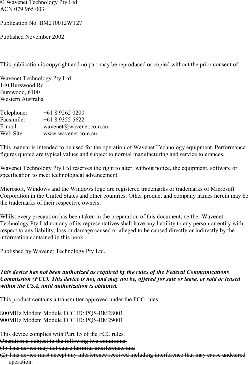   © Wavenet Technology Pty Ltd ACN 079 965 003  Publication No. BM210012WT27  Published November 2002    This publication is copyright and no part may be reproduced or copied without the prior consent of:  Wavenet Technology Pty Ltd. 140 Burswood Rd Burswood, 6100 Western Australia  Telephone:  +61 8 9262 0200 Facsimile:  +61 8 9355 5622 E-mail:   wavenet@wavenet.com.au Web Site:  www.wavenet.com.au  This manual is intended to be used for the operation of Wavenet Technology equipment. Performance figures quoted are typical values and subject to normal manufacturing and service tolerances.  Wavenet Technology Pty Ltd reserves the right to alter, without notice, the equipment, software or specification to meet technological advancement.  Microsoft, Windows and the Windows logo are registered trademarks or trademarks of Microsoft Corporation in the United States and other countries. Other product and company names herein may be the trademarks of their respective owners.  Whilst every precaution has been taken in the preparation of this document, neither Wavenet Technology Pty Ltd nor any of its representatives shall have any liability to any person or entity with respect to any liability, loss or damage caused or alleged to be caused directly or indirectly by the information contained in this book.  Published by Wavenet Technology Pty Ltd.   This device has not been authorized as required by the rules of the Federal Communications Commission (FCC). This device is not, and may not be, offered for sale or lease, or sold or leased within the USA, until authorization is obtained.   This product contains a transmitter approved under the FCC rules.  800MHz Modem Module FCC ID: PQS-BM28001 900MHz Modem Module FCC ID: PQS-BM29001  This device complies with Part 15 of the FCC rules. Operation is subject to the following two conditions: (1) This device may not cause harmful interference, and (2) This device must accept any interference received including interference that may cause undesired operation.     