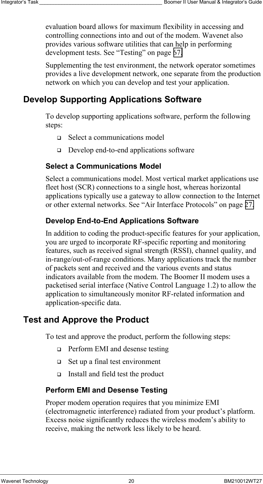 Integrator’s Task ____________________________________________ Boomer II User Manual &amp; Integrator’s Guide Wavenet Technology  20  BM210012WT27 evaluation board allows for maximum flexibility in accessing and controlling connections into and out of the modem. Wavenet also provides various software utilities that can help in performing development tests. See “Testing” on page 67.  Supplementing the test environment, the network operator sometimes provides a live development network, one separate from the production network on which you can develop and test your application. Develop Supporting Applications Software To develop supporting applications software, perform the following steps:   Select a communications model   Develop end-to-end applications software Select a Communications Model Select a communications model. Most vertical market applications use fleet host (SCR) connections to a single host, whereas horizontal applications typically use a gateway to allow connection to the Internet or other external networks. See “Air Interface Protocols” on page 27. Develop End-to-End Applications Software In addition to coding the product-specific features for your application, you are urged to incorporate RF-specific reporting and monitoring features, such as received signal strength (RSSI), channel quality, and in-range/out-of-range conditions. Many applications track the number of packets sent and received and the various events and status indicators available from the modem. The Boomer II modem uses a packetised serial interface (Native Control Language 1.2) to allow the application to simultaneously monitor RF-related information and application-specific data.  Test and Approve the Product To test and approve the product, perform the following steps:   Perform EMI and desense testing   Set up a final test environment   Install and field test the product Perform EMI and Desense Testing Proper modem operation requires that you minimize EMI (electromagnetic interference) radiated from your product’s platform. Excess noise significantly reduces the wireless modem’s ability to receive, making the network less likely to be heard. 