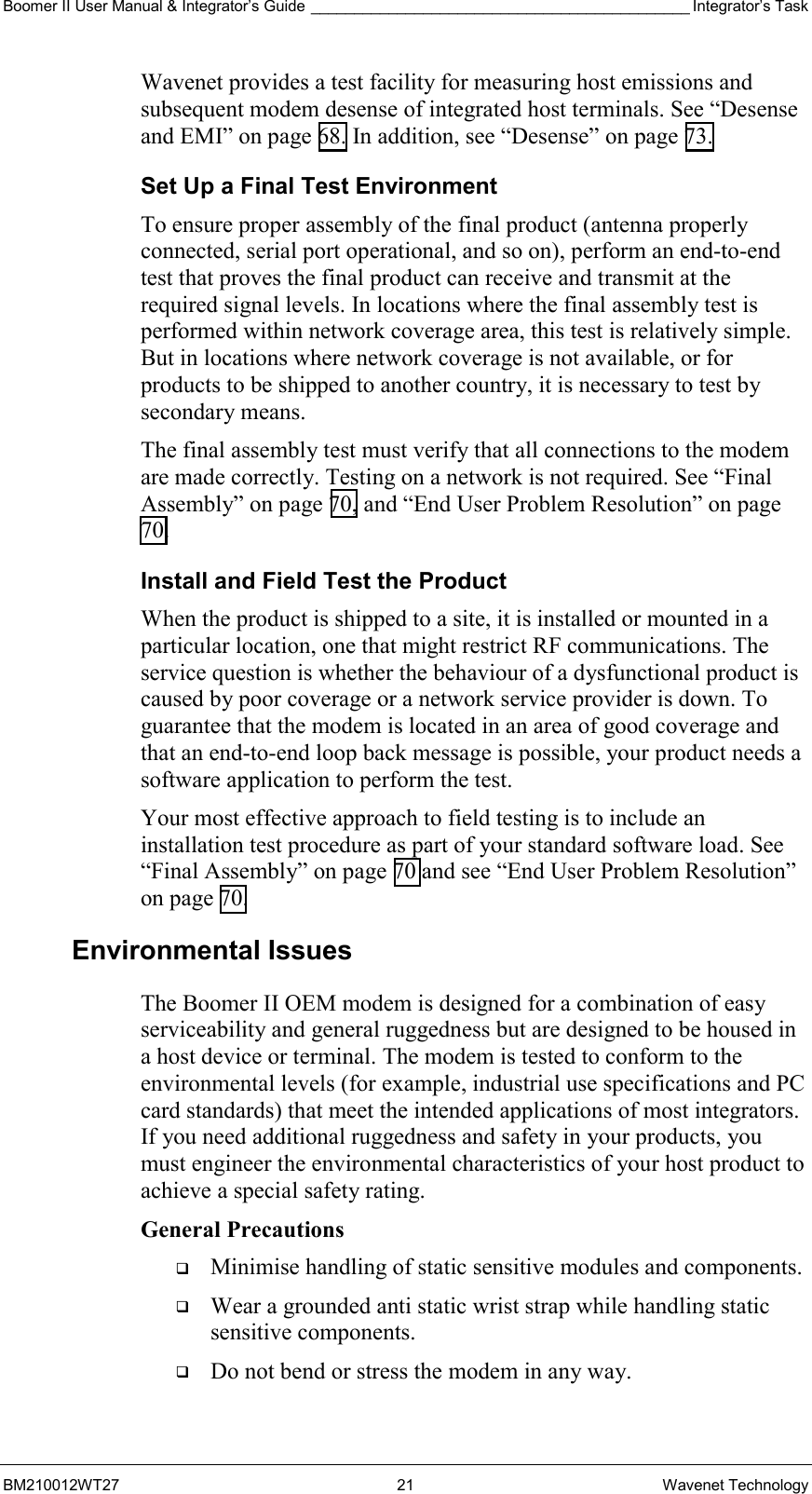 Boomer II User Manual &amp; Integrator’s Guide ____________________________________________ Integrator’s Task BM210012WT27 21 Wavenet Technology Wavenet provides a test facility for measuring host emissions and subsequent modem desense of integrated host terminals. See “Desense and EMI” on page 68. In addition, see “Desense” on page 73. Set Up a Final Test Environment To ensure proper assembly of the final product (antenna properly connected, serial port operational, and so on), perform an end-to-end test that proves the final product can receive and transmit at the required signal levels. In locations where the final assembly test is performed within network coverage area, this test is relatively simple. But in locations where network coverage is not available, or for products to be shipped to another country, it is necessary to test by secondary means. The final assembly test must verify that all connections to the modem are made correctly. Testing on a network is not required. See “Final Assembly” on page 70, and “End User Problem Resolution” on page 70. Install and Field Test the Product When the product is shipped to a site, it is installed or mounted in a particular location, one that might restrict RF communications. The service question is whether the behaviour of a dysfunctional product is caused by poor coverage or a network service provider is down. To guarantee that the modem is located in an area of good coverage and that an end-to-end loop back message is possible, your product needs a software application to perform the test. Your most effective approach to field testing is to include an installation test procedure as part of your standard software load. See “Final Assembly” on page 70 and see “End User Problem Resolution” on page 70. Environmental Issues The Boomer II OEM modem is designed for a combination of easy serviceability and general ruggedness but are designed to be housed in a host device or terminal. The modem is tested to conform to the environmental levels (for example, industrial use specifications and PC card standards) that meet the intended applications of most integrators. If you need additional ruggedness and safety in your products, you must engineer the environmental characteristics of your host product to achieve a special safety rating. General Precautions   Minimise handling of static sensitive modules and components.   Wear a grounded anti static wrist strap while handling static sensitive components.   Do not bend or stress the modem in any way. 