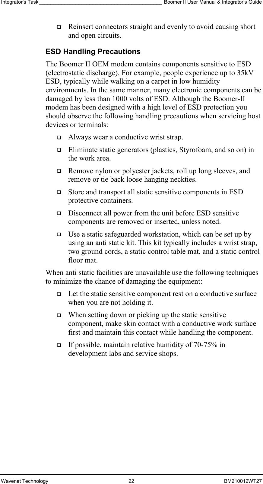 Integrator’s Task ____________________________________________ Boomer II User Manual &amp; Integrator’s Guide Wavenet Technology  22  BM210012WT27   Reinsert connectors straight and evenly to avoid causing short and open circuits. ESD Handling Precautions The Boomer II OEM modem contains components sensitive to ESD (electrostatic discharge). For example, people experience up to 35kV ESD, typically while walking on a carpet in low humidity environments. In the same manner, many electronic components can be damaged by less than 1000 volts of ESD. Although the Boomer-II modem has been designed with a high level of ESD protection you should observe the following handling precautions when servicing host devices or terminals:   Always wear a conductive wrist strap.   Eliminate static generators (plastics, Styrofoam, and so on) in the work area.   Remove nylon or polyester jackets, roll up long sleeves, and remove or tie back loose hanging neckties.   Store and transport all static sensitive components in ESD protective containers.   Disconnect all power from the unit before ESD sensitive components are removed or inserted, unless noted.   Use a static safeguarded workstation, which can be set up by using an anti static kit. This kit typically includes a wrist strap, two ground cords, a static control table mat, and a static control floor mat. When anti static facilities are unavailable use the following techniques to minimize the chance of damaging the equipment:   Let the static sensitive component rest on a conductive surface when you are not holding it.   When setting down or picking up the static sensitive component, make skin contact with a conductive work surface first and maintain this contact while handling the component.   If possible, maintain relative humidity of 70-75% in development labs and service shops. 