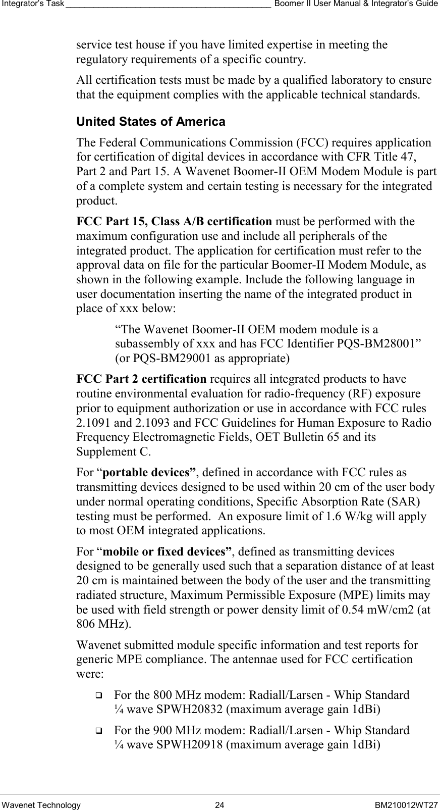 Integrator’s Task ____________________________________________ Boomer II User Manual &amp; Integrator’s Guide Wavenet Technology  24  BM210012WT27 service test house if you have limited expertise in meeting the regulatory requirements of a specific country. All certification tests must be made by a qualified laboratory to ensure that the equipment complies with the applicable technical standards. United States of America The Federal Communications Commission (FCC) requires application for certification of digital devices in accordance with CFR Title 47, Part 2 and Part 15. A Wavenet Boomer-II OEM Modem Module is part of a complete system and certain testing is necessary for the integrated product. FCC Part 15, Class A/B certification must be performed with the maximum configuration use and include all peripherals of the integrated product. The application for certification must refer to the approval data on file for the particular Boomer-II Modem Module, as shown in the following example. Include the following language in user documentation inserting the name of the integrated product in place of xxx below:  “The Wavenet Boomer-II OEM modem module is a subassembly of xxx and has FCC Identifier PQS-BM28001” (or PQS-BM29001 as appropriate) FCC Part 2 certification requires all integrated products to have routine environmental evaluation for radio-frequency (RF) exposure prior to equipment authorization or use in accordance with FCC rules 2.1091 and 2.1093 and FCC Guidelines for Human Exposure to Radio Frequency Electromagnetic Fields, OET Bulletin 65 and its Supplement C.  For “portable devices”, defined in accordance with FCC rules as transmitting devices designed to be used within 20 cm of the user body under normal operating conditions, Specific Absorption Rate (SAR) testing must be performed.  An exposure limit of 1.6 W/kg will apply to most OEM integrated applications. For “mobile or fixed devices”, defined as transmitting devices designed to be generally used such that a separation distance of at least 20 cm is maintained between the body of the user and the transmitting radiated structure, Maximum Permissible Exposure (MPE) limits may be used with field strength or power density limit of 0.54 mW/cm2 (at 806 MHz).  Wavenet submitted module specific information and test reports for generic MPE compliance. The antennae used for FCC certification were:   For the 800 MHz modem: Radiall/Larsen - Whip Standard ¼ wave SPWH20832 (maximum average gain 1dBi)   For the 900 MHz modem: Radiall/Larsen - Whip Standard ¼ wave SPWH20918 (maximum average gain 1dBi) 