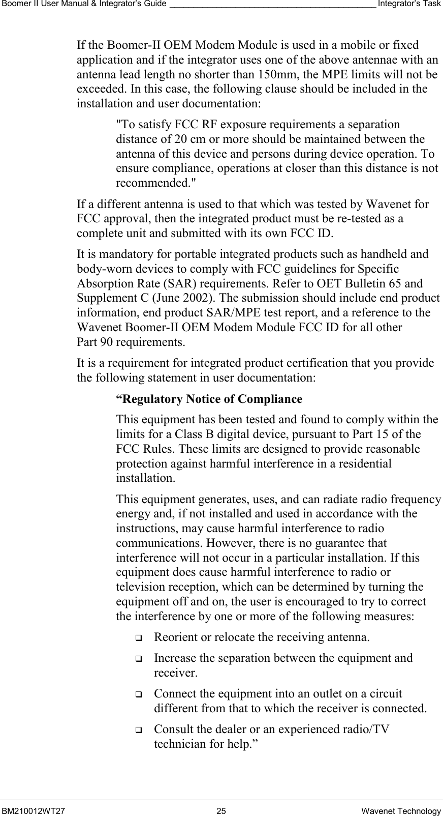 Boomer II User Manual &amp; Integrator’s Guide ____________________________________________ Integrator’s Task BM210012WT27 25 Wavenet Technology If the Boomer-II OEM Modem Module is used in a mobile or fixed application and if the integrator uses one of the above antennae with an antenna lead length no shorter than 150mm, the MPE limits will not be exceeded. In this case, the following clause should be included in the installation and user documentation: &quot;To satisfy FCC RF exposure requirements a separation distance of 20 cm or more should be maintained between the antenna of this device and persons during device operation. To ensure compliance, operations at closer than this distance is not recommended.&quot; If a different antenna is used to that which was tested by Wavenet for FCC approval, then the integrated product must be re-tested as a complete unit and submitted with its own FCC ID.   It is mandatory for portable integrated products such as handheld and body-worn devices to comply with FCC guidelines for Specific Absorption Rate (SAR) requirements. Refer to OET Bulletin 65 and Supplement C (June 2002). The submission should include end product information, end product SAR/MPE test report, and a reference to the Wavenet Boomer-II OEM Modem Module FCC ID for all other Part 90 requirements. It is a requirement for integrated product certification that you provide the following statement in user documentation: “Regulatory Notice of Compliance This equipment has been tested and found to comply within the limits for a Class B digital device, pursuant to Part 15 of the FCC Rules. These limits are designed to provide reasonable protection against harmful interference in a residential installation. This equipment generates, uses, and can radiate radio frequency energy and, if not installed and used in accordance with the instructions, may cause harmful interference to radio communications. However, there is no guarantee that interference will not occur in a particular installation. If this equipment does cause harmful interference to radio or television reception, which can be determined by turning the equipment off and on, the user is encouraged to try to correct the interference by one or more of the following measures:   Reorient or relocate the receiving antenna.   Increase the separation between the equipment and receiver.   Connect the equipment into an outlet on a circuit different from that to which the receiver is connected.   Consult the dealer or an experienced radio/TV technician for help.” 