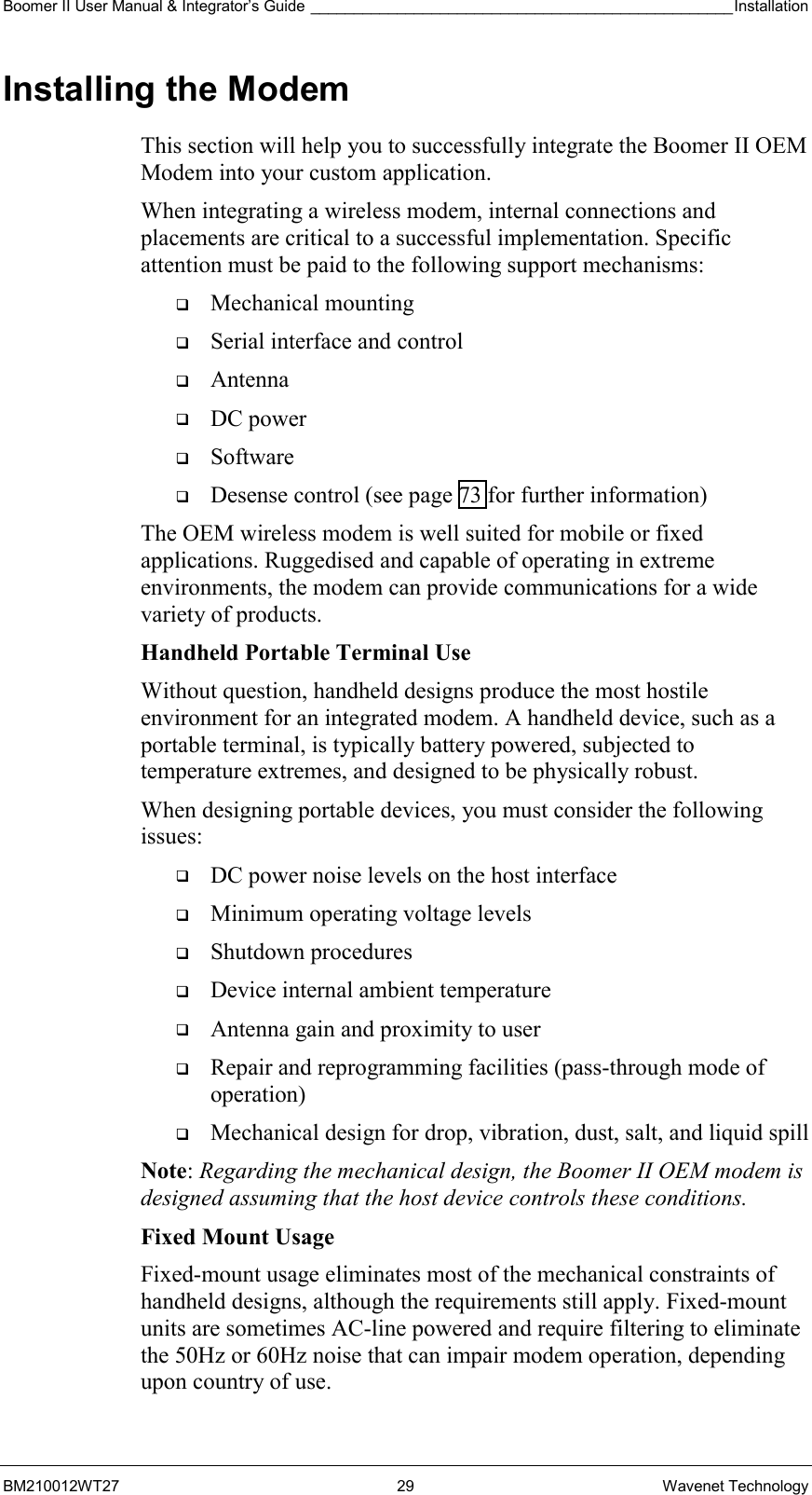 Boomer II User Manual &amp; Integrator’s Guide _________________________________________________Installation  BM210012WT27 29 Wavenet Technology Installing the Modem This section will help you to successfully integrate the Boomer II OEM Modem into your custom application.  When integrating a wireless modem, internal connections and placements are critical to a successful implementation. Specific attention must be paid to the following support mechanisms:   Mechanical mounting   Serial interface and control   Antenna   DC power   Software   Desense control (see page 73 for further information) The OEM wireless modem is well suited for mobile or fixed applications. Ruggedised and capable of operating in extreme environments, the modem can provide communications for a wide variety of products. Handheld Portable Terminal Use Without question, handheld designs produce the most hostile environment for an integrated modem. A handheld device, such as a portable terminal, is typically battery powered, subjected to temperature extremes, and designed to be physically robust. When designing portable devices, you must consider the following issues:   DC power noise levels on the host interface   Minimum operating voltage levels   Shutdown procedures   Device internal ambient temperature   Antenna gain and proximity to user   Repair and reprogramming facilities (pass-through mode of operation)   Mechanical design for drop, vibration, dust, salt, and liquid spill Note: Regarding the mechanical design, the Boomer II OEM modem is designed assuming that the host device controls these conditions. Fixed Mount Usage Fixed-mount usage eliminates most of the mechanical constraints of handheld designs, although the requirements still apply. Fixed-mount units are sometimes AC-line powered and require filtering to eliminate the 50Hz or 60Hz noise that can impair modem operation, depending upon country of use. 