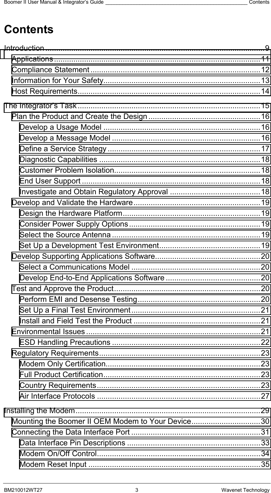 Boomer II User Manual &amp; Integrator’s Guide __________________________________________________ Contents BM210012WT27 3 Wavenet Technology Contents Introduction ......................................................................................................9 Applications................................................................................................11 Compliance Statement ...............................................................................12 Information for Your Safety.........................................................................13 Host Requirements.....................................................................................14 The Integrator’s Task .....................................................................................15 Plan the Product and Create the Design ....................................................16 Develop a Usage Model .........................................................................16 Develop a Message Model .....................................................................16 Define a Service Strategy .......................................................................17 Diagnostic Capabilities ...........................................................................18 Customer Problem Isolation....................................................................18 End User Support ...................................................................................18 Investigate and Obtain Regulatory Approval ..........................................18 Develop and Validate the Hardware...........................................................19 Design the Hardware Platform................................................................19 Consider Power Supply Options.............................................................19 Select the Source Antenna .....................................................................19 Set Up a Development Test Environment...............................................19 Develop Supporting Applications Software.................................................20 Select a Communications Model ............................................................20 Develop End-to-End Applications Software ............................................20 Test and Approve the Product....................................................................20 Perform EMI and Desense Testing.........................................................20 Set Up a Final Test Environment............................................................21 Install and Field Test the Product ...........................................................21 Environmental Issues .................................................................................21 ESD Handling Precautions .....................................................................22 Regulatory Requirements...........................................................................23 Modem Only Certification........................................................................23 Full Product Certification.........................................................................23 Country Requirements............................................................................23 Air Interface Protocols ............................................................................27 Installing the Modem......................................................................................29 Mounting the Boomer II OEM Modem to Your Device................................30 Connecting the Data Interface Port ............................................................31 Data Interface Pin Descriptions ..............................................................33 Modem On/Off Control............................................................................34 Modem Reset Input ................................................................................35 