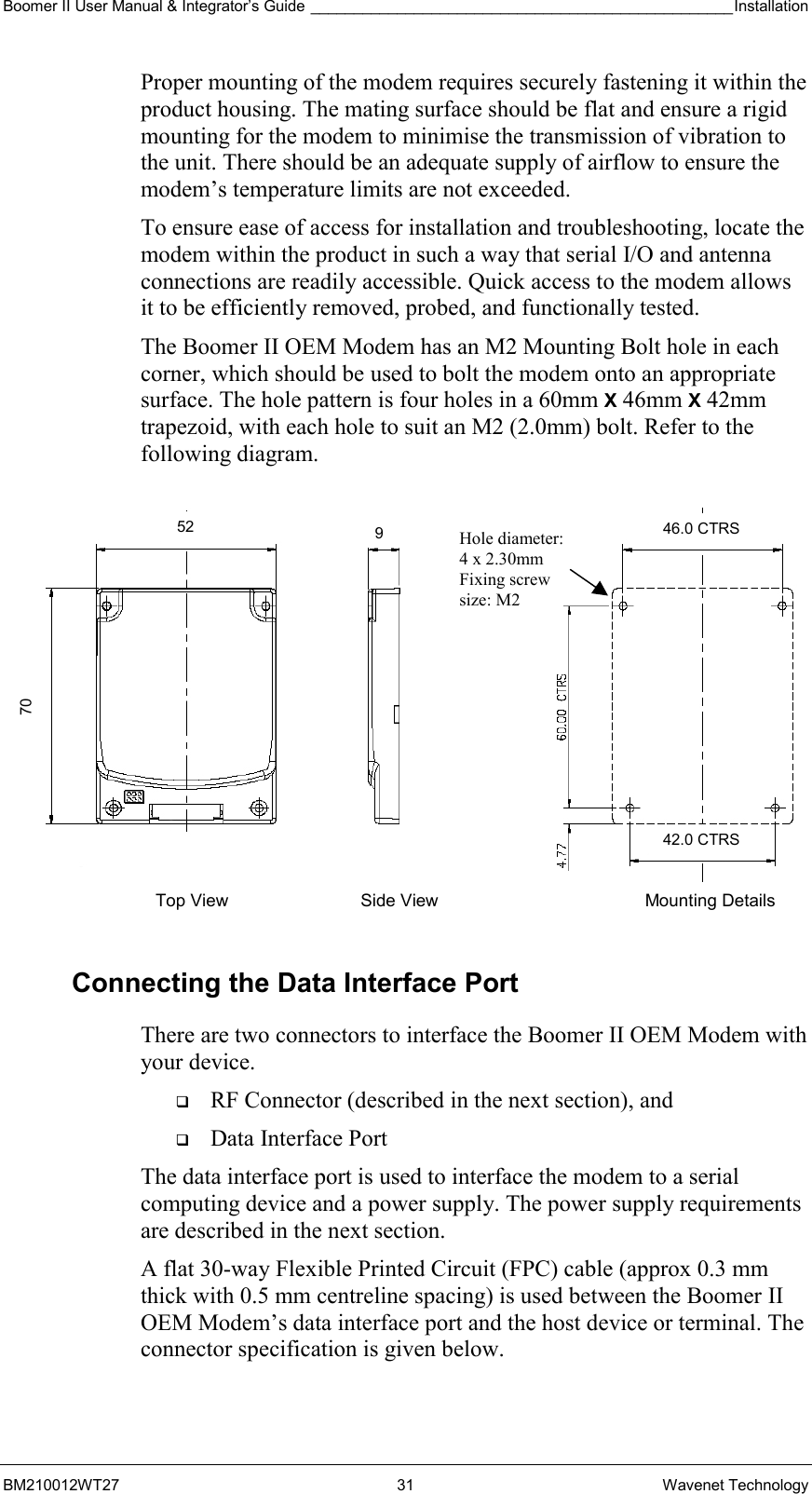 Boomer II User Manual &amp; Integrator’s Guide _________________________________________________Installation  BM210012WT27 31 Wavenet Technology Proper mounting of the modem requires securely fastening it within the product housing. The mating surface should be flat and ensure a rigid mounting for the modem to minimise the transmission of vibration to the unit. There should be an adequate supply of airflow to ensure the modem’s temperature limits are not exceeded. To ensure ease of access for installation and troubleshooting, locate the modem within the product in such a way that serial I/O and antenna connections are readily accessible. Quick access to the modem allows it to be efficiently removed, probed, and functionally tested. The Boomer II OEM Modem has an M2 Mounting Bolt hole in each corner, which should be used to bolt the modem onto an appropriate surface. The hole pattern is four holes in a 60mm X 46mm X 42mm trapezoid, with each hole to suit an M2 (2.0mm) bolt. Refer to the following diagram.  Connecting the Data Interface Port There are two connectors to interface the Boomer II OEM Modem with your device.    RF Connector (described in the next section), and   Data Interface Port The data interface port is used to interface the modem to a serial computing device and a power supply. The power supply requirements are described in the next section. A flat 30-way Flexible Printed Circuit (FPC) cable (approx 0.3 mm thick with 0.5 mm centreline spacing) is used between the Boomer II OEM Modem’s data interface port and the host device or terminal. The connector specification is given below. Top View  Side View  Mounting Details Hole diameter: 4 x 2.30mm Fixing screw  size: M2 70 52  9  46.0 CTRS 42.0 CTRS 