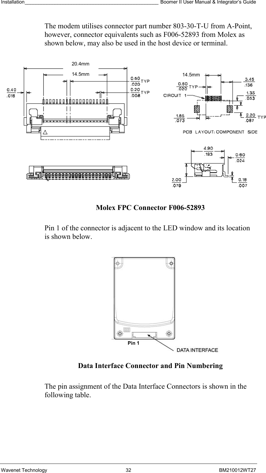 Installation_________________________________________________ Boomer II User Manual &amp; Integrator’s Guide  Wavenet Technology  32  BM210012WT27 The modem utilises connector part number 803-30-T-U from A-Point, however, connector equivalents such as F006-52893 from Molex as shown below, may also be used in the host device or terminal.  Molex FPC Connector F006-52893  Pin 1 of the connector is adjacent to the LED window and its location is shown below.    Data Interface Connector and Pin Numbering  The pin assignment of the Data Interface Connectors is shown in the following table. Pin 1 20.4mm 14.5mm14.5mm