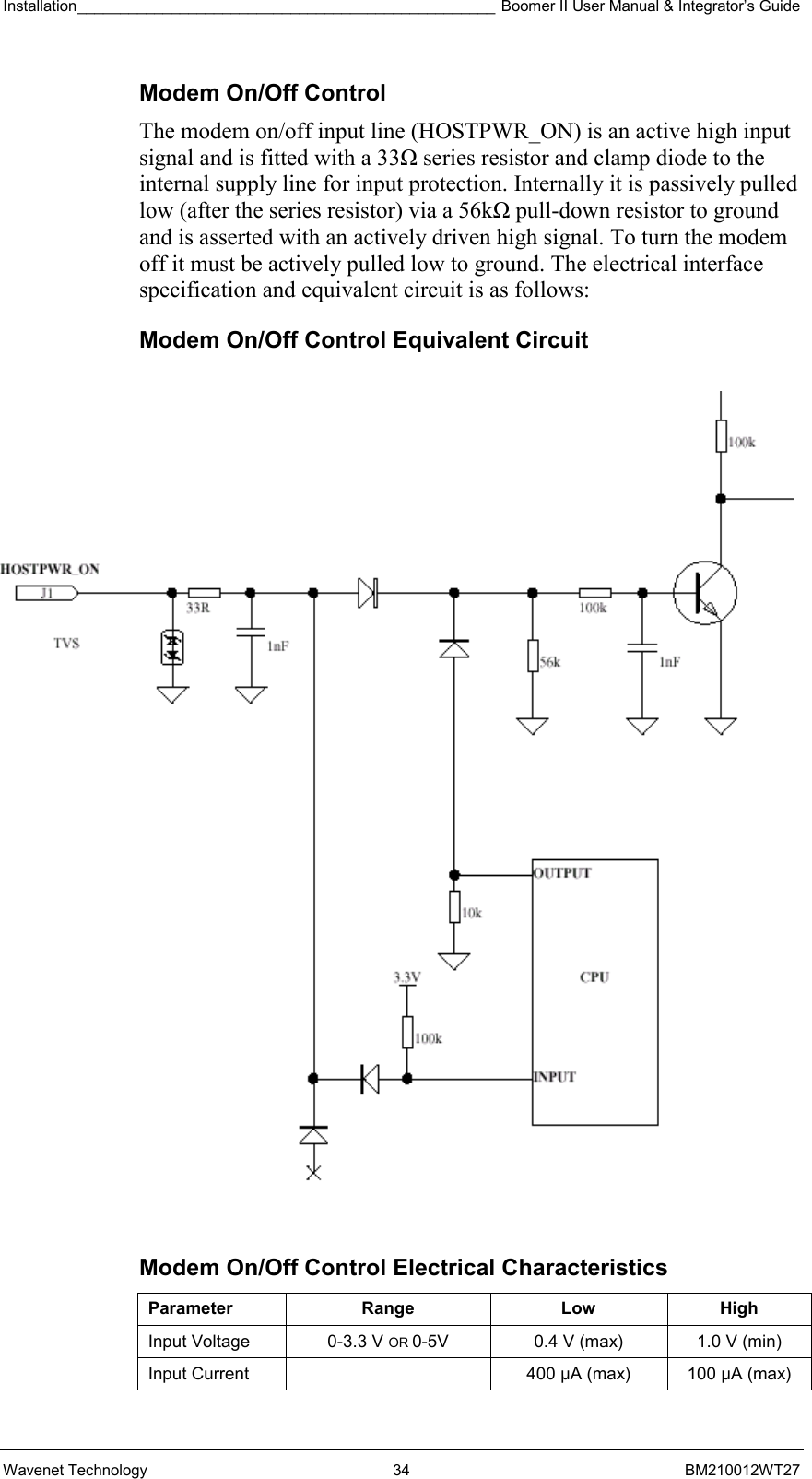 Installation_________________________________________________ Boomer II User Manual &amp; Integrator’s Guide  Wavenet Technology  34  BM210012WT27 Modem On/Off Control The modem on/off input line (HOSTPWR_ON) is an active high input signal and is fitted with a 33Ω series resistor and clamp diode to the internal supply line for input protection. Internally it is passively pulled low (after the series resistor) via a 56kΩ pull-down resistor to ground and is asserted with an actively driven high signal. To turn the modem off it must be actively pulled low to ground. The electrical interface specification and equivalent circuit is as follows: Modem On/Off Control Equivalent Circuit  Modem On/Off Control Electrical Characteristics Parameter Range  Low High Input Voltage  0-3.3 V OR 0-5V  0.4 V (max)  1.0 V (min) Input Current    400 µA (max)  100 µA (max) 