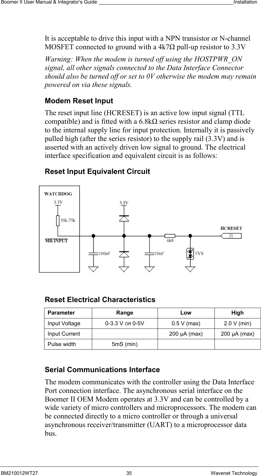 Boomer II User Manual &amp; Integrator’s Guide _________________________________________________Installation  BM210012WT27 35 Wavenet Technology  It is acceptable to drive this input with a NPN transistor or N-channel MOSFET connected to ground with a 4k7Ω pull-up resistor to 3.3V Warning: When the modem is turned off using the HOSTPWR_ON signal, all other signals connected to the Data Interface Connector should also be turned off or set to 0V otherwise the modem may remain powered on via these signals. Modem Reset Input The reset input line (HCRESET) is an active low input signal (TTL compatible) and is fitted with a 6.8kΩ series resistor and clamp diode to the internal supply line for input protection. Internally it is passively pulled high (after the series resistor) to the supply rail (3.3V) and is asserted with an actively driven low signal to ground. The electrical interface specification and equivalent circuit is as follows: Reset Input Equivalent Circuit  Reset Electrical Characteristics Parameter Range  Low High Input Voltage  0-3.3 V OR 0-5V  0.5 V (max)  2.0 V (min) Input Current    200 µA (max)  200 µA (max) Pulse width  5mS (min)      Serial Communications Interface The modem communicates with the controller using the Data Interface Port connection interface. The asynchronous serial interface on the Boomer II OEM Modem operates at 3.3V and can be controlled by a wide variety of micro controllers and microprocessors. The modem can be connected directly to a micro controller or through a universal asynchronous receiver/transmitter (UART) to a microprocessor data bus.  