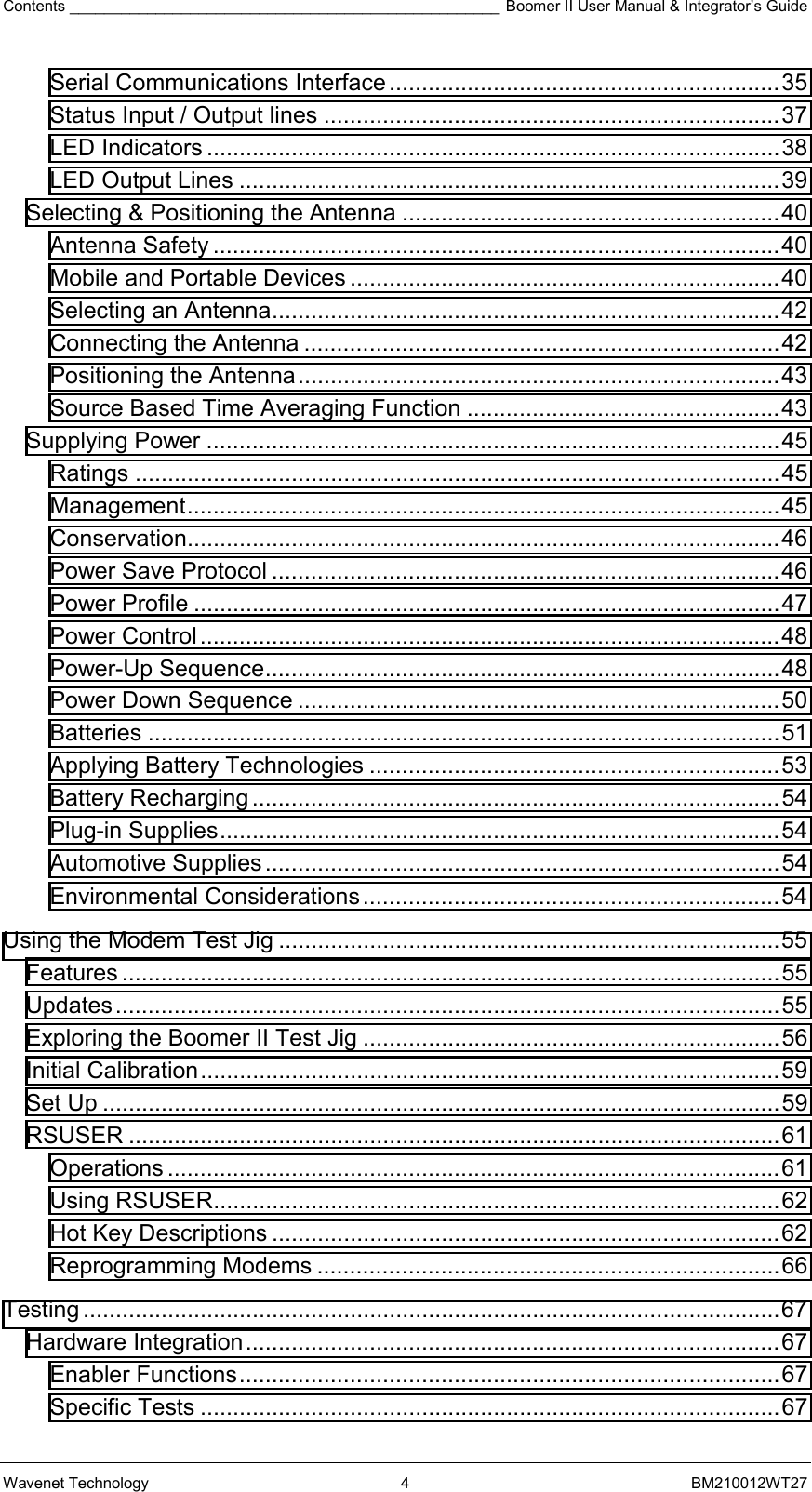 Contents __________________________________________________ Boomer II User Manual &amp; Integrator’s Guide Wavenet Technology  4  BM210012WT27 Serial Communications Interface ............................................................35 Status Input / Output lines ......................................................................37 LED Indicators ........................................................................................38 LED Output Lines ...................................................................................39 Selecting &amp; Positioning the Antenna ..........................................................40 Antenna Safety .......................................................................................40 Mobile and Portable Devices ..................................................................40 Selecting an Antenna..............................................................................42 Connecting the Antenna .........................................................................42 Positioning the Antenna..........................................................................43 Source Based Time Averaging Function ................................................43 Supplying Power ........................................................................................45 Ratings ...................................................................................................45 Management...........................................................................................45 Conservation...........................................................................................46 Power Save Protocol ..............................................................................46 Power Profile ..........................................................................................47 Power Control.........................................................................................48 Power-Up Sequence...............................................................................48 Power Down Sequence ..........................................................................50 Batteries .................................................................................................51 Applying Battery Technologies ...............................................................53 Battery Recharging.................................................................................54 Plug-in Supplies......................................................................................54 Automotive Supplies ...............................................................................54 Environmental Considerations................................................................54 Using the Modem Test Jig .............................................................................55 Features .....................................................................................................55 Updates......................................................................................................55 Exploring the Boomer II Test Jig ................................................................56 Initial Calibration.........................................................................................59 Set Up ........................................................................................................59 RSUSER ....................................................................................................61 Operations ..............................................................................................61 Using RSUSER.......................................................................................62 Hot Key Descriptions ..............................................................................62 Reprogramming Modems .......................................................................66 Testing ...........................................................................................................67 Hardware Integration..................................................................................67 Enabler Functions...................................................................................67 Specific Tests .........................................................................................67 