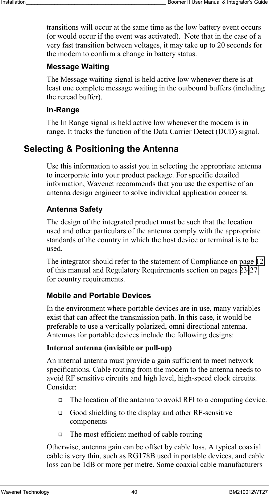 Installation_________________________________________________ Boomer II User Manual &amp; Integrator’s Guide  Wavenet Technology  40  BM210012WT27 transitions will occur at the same time as the low battery event occurs (or would occur if the event was activated).  Note that in the case of a very fast transition between voltages, it may take up to 20 seconds for the modem to confirm a change in battery status. Message Waiting The Message waiting signal is held active low whenever there is at least one complete message waiting in the outbound buffers (including the reread buffer). In-Range The In Range signal is held active low whenever the modem is in range. It tracks the function of the Data Carrier Detect (DCD) signal.  Selecting &amp; Positioning the Antenna  Use this information to assist you in selecting the appropriate antenna to incorporate into your product package. For specific detailed information, Wavenet recommends that you use the expertise of an antenna design engineer to solve individual application concerns. Antenna Safety The design of the integrated product must be such that the location used and other particulars of the antenna comply with the appropriate standards of the country in which the host device or terminal is to be used. The integrator should refer to the statement of Compliance on page 12 of this manual and Regulatory Requirements section on pages 23-27 for country requirements. Mobile and Portable Devices In the environment where portable devices are in use, many variables exist that can affect the transmission path. In this case, it would be preferable to use a vertically polarized, omni directional antenna. Antennas for portable devices include the following designs: Internal antenna (invisible or pull-up)  An internal antenna must provide a gain sufficient to meet network specifications. Cable routing from the modem to the antenna needs to avoid RF sensitive circuits and high level, high-speed clock circuits. Consider:   The location of the antenna to avoid RFI to a computing device.   Good shielding to the display and other RF-sensitive components   The most efficient method of cable routing Otherwise, antenna gain can be offset by cable loss. A typical coaxial cable is very thin, such as RG178B used in portable devices, and cable loss can be 1dB or more per metre. Some coaxial cable manufacturers 