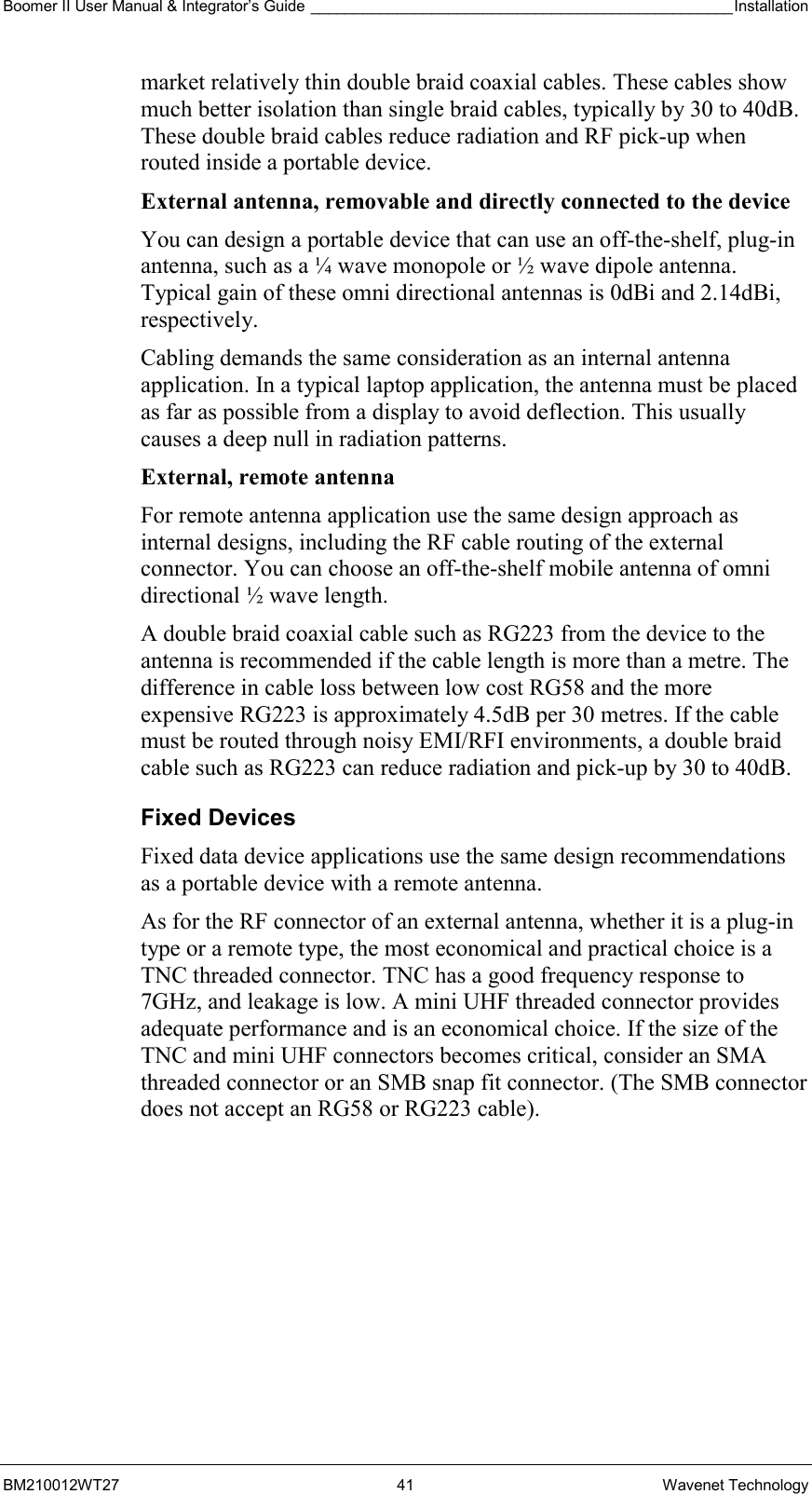 Boomer II User Manual &amp; Integrator’s Guide _________________________________________________Installation  BM210012WT27 41 Wavenet Technology market relatively thin double braid coaxial cables. These cables show much better isolation than single braid cables, typically by 30 to 40dB. These double braid cables reduce radiation and RF pick-up when routed inside a portable device. External antenna, removable and directly connected to the device  You can design a portable device that can use an off-the-shelf, plug-in antenna, such as a ¼ wave monopole or ½ wave dipole antenna. Typical gain of these omni directional antennas is 0dBi and 2.14dBi, respectively. Cabling demands the same consideration as an internal antenna application. In a typical laptop application, the antenna must be placed as far as possible from a display to avoid deflection. This usually causes a deep null in radiation patterns. External, remote antenna  For remote antenna application use the same design approach as internal designs, including the RF cable routing of the external connector. You can choose an off-the-shelf mobile antenna of omni directional ½ wave length.  A double braid coaxial cable such as RG223 from the device to the antenna is recommended if the cable length is more than a metre. The difference in cable loss between low cost RG58 and the more expensive RG223 is approximately 4.5dB per 30 metres. If the cable must be routed through noisy EMI/RFI environments, a double braid cable such as RG223 can reduce radiation and pick-up by 30 to 40dB. Fixed Devices Fixed data device applications use the same design recommendations as a portable device with a remote antenna. As for the RF connector of an external antenna, whether it is a plug-in type or a remote type, the most economical and practical choice is a TNC threaded connector. TNC has a good frequency response to 7GHz, and leakage is low. A mini UHF threaded connector provides adequate performance and is an economical choice. If the size of the TNC and mini UHF connectors becomes critical, consider an SMA threaded connector or an SMB snap fit connector. (The SMB connector does not accept an RG58 or RG223 cable). 