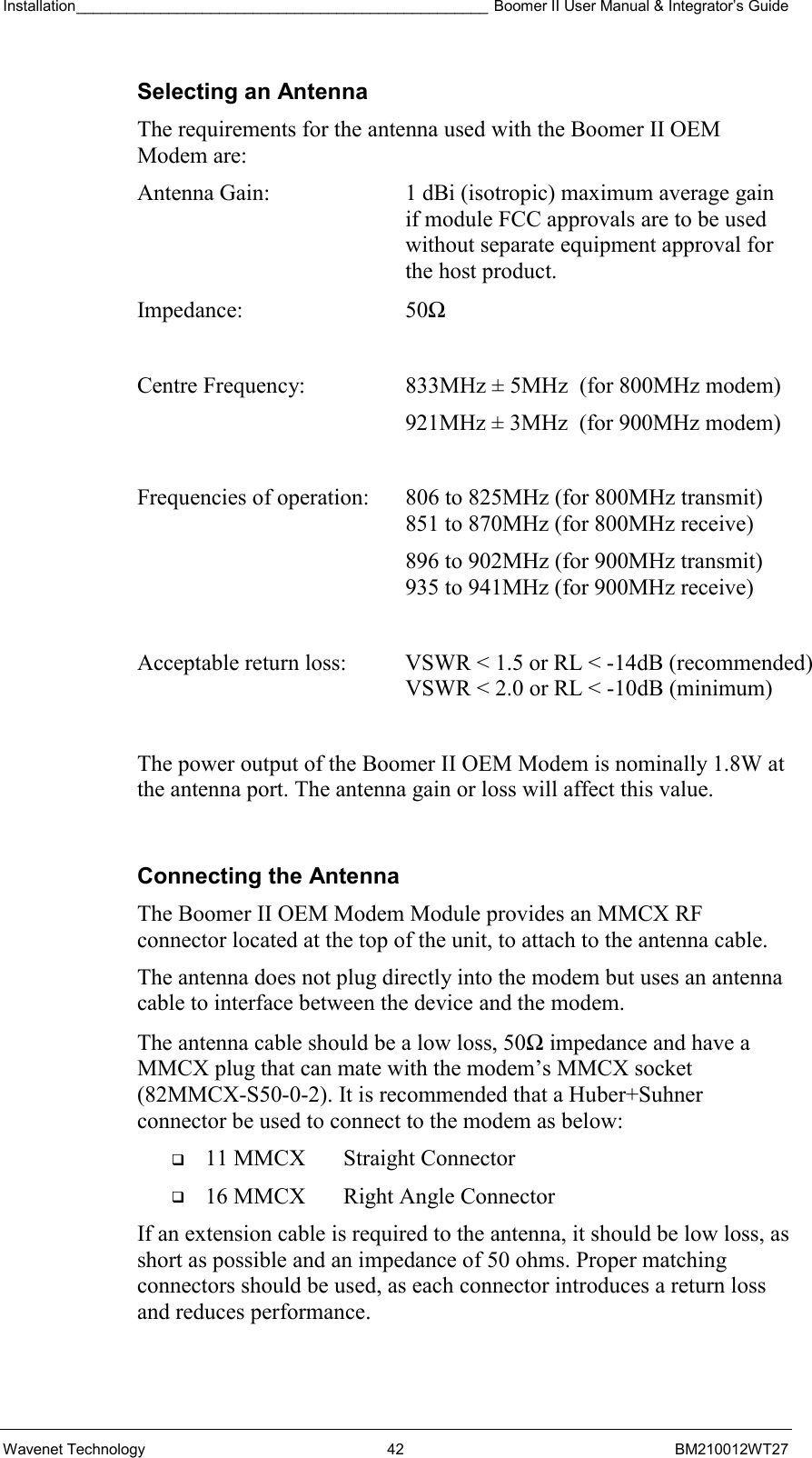 Installation_________________________________________________ Boomer II User Manual &amp; Integrator’s Guide  Wavenet Technology  42  BM210012WT27 Selecting an Antenna The requirements for the antenna used with the Boomer II OEM Modem are: Antenna Gain:  1 dBi (isotropic) maximum average gain if module FCC approvals are to be used without separate equipment approval for the host product. Impedance: 50Ω  Centre Frequency:  833MHz ± 5MHz  (for 800MHz modem)   921MHz ± 3MHz  (for 900MHz modem)  Frequencies of operation:  806 to 825MHz (for 800MHz transmit)    851 to 870MHz (for 800MHz receive)   896 to 902MHz (for 900MHz transmit)    935 to 941MHz (for 900MHz receive)  Acceptable return loss:  VSWR &lt; 1.5 or RL &lt; -14dB (recommended)    VSWR &lt; 2.0 or RL &lt; -10dB (minimum)  The power output of the Boomer II OEM Modem is nominally 1.8W at the antenna port. The antenna gain or loss will affect this value.  Connecting the Antenna The Boomer II OEM Modem Module provides an MMCX RF connector located at the top of the unit, to attach to the antenna cable.  The antenna does not plug directly into the modem but uses an antenna cable to interface between the device and the modem. The antenna cable should be a low loss, 50Ω impedance and have a MMCX plug that can mate with the modem’s MMCX socket (82MMCX-S50-0-2). It is recommended that a Huber+Suhner connector be used to connect to the modem as below:   11 MMCX  Straight Connector   16 MMCX  Right Angle Connector If an extension cable is required to the antenna, it should be low loss, as short as possible and an impedance of 50 ohms. Proper matching connectors should be used, as each connector introduces a return loss and reduces performance. 