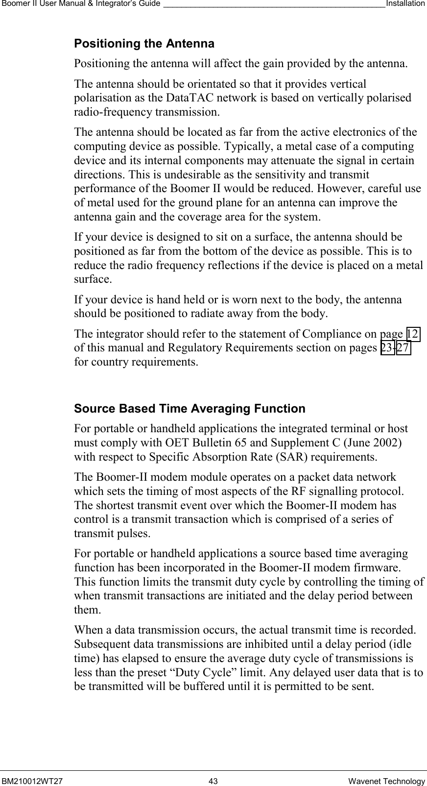 Boomer II User Manual &amp; Integrator’s Guide _________________________________________________Installation  BM210012WT27 43 Wavenet Technology Positioning the Antenna Positioning the antenna will affect the gain provided by the antenna. The antenna should be orientated so that it provides vertical polarisation as the DataTAC network is based on vertically polarised radio-frequency transmission. The antenna should be located as far from the active electronics of the computing device as possible. Typically, a metal case of a computing device and its internal components may attenuate the signal in certain directions. This is undesirable as the sensitivity and transmit performance of the Boomer II would be reduced. However, careful use of metal used for the ground plane for an antenna can improve the antenna gain and the coverage area for the system. If your device is designed to sit on a surface, the antenna should be positioned as far from the bottom of the device as possible. This is to reduce the radio frequency reflections if the device is placed on a metal surface. If your device is hand held or is worn next to the body, the antenna should be positioned to radiate away from the body. The integrator should refer to the statement of Compliance on page 12 of this manual and Regulatory Requirements section on pages 23-27 for country requirements.  Source Based Time Averaging Function For portable or handheld applications the integrated terminal or host must comply with OET Bulletin 65 and Supplement C (June 2002) with respect to Specific Absorption Rate (SAR) requirements.  The Boomer-II modem module operates on a packet data network which sets the timing of most aspects of the RF signalling protocol. The shortest transmit event over which the Boomer-II modem has control is a transmit transaction which is comprised of a series of transmit pulses. For portable or handheld applications a source based time averaging function has been incorporated in the Boomer-II modem firmware. This function limits the transmit duty cycle by controlling the timing of when transmit transactions are initiated and the delay period between them. When a data transmission occurs, the actual transmit time is recorded. Subsequent data transmissions are inhibited until a delay period (idle time) has elapsed to ensure the average duty cycle of transmissions is less than the preset “Duty Cycle” limit. Any delayed user data that is to be transmitted will be buffered until it is permitted to be sent. 