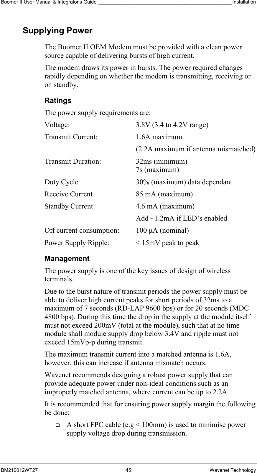 Boomer II User Manual &amp; Integrator’s Guide _________________________________________________Installation  BM210012WT27 45 Wavenet Technology Supplying Power The Boomer II OEM Modem must be provided with a clean power source capable of delivering bursts of high current. The modem draws its power in bursts. The power required changes rapidly depending on whether the modem is transmitting, receiving or on standby. Ratings The power supply requirements are: Voltage:  3.8V (3.4 to 4.2V range) Transmit Current:  1.6A maximum   (2.2A maximum if antenna mismatched) Transmit Duration:  32ms (minimum)    7s (maximum) Duty Cycle  30% (maximum) data dependant Receive Current  85 mA (maximum) Standby Current  4.6 mA (maximum)    Add ~1.2mA if LED’s enabled Off current consumption:  100 µA (nominal) Power Supply Ripple:  &lt; 15mV peak to peak Management The power supply is one of the key issues of design of wireless terminals. Due to the burst nature of transmit periods the power supply must be able to deliver high current peaks for short periods of 32ms to a maximum of 7 seconds (RD-LAP 9600 bps) or for 20 seconds (MDC 4800 bps). During this time the drop in the supply at the module itself must not exceed 200mV (total at the module), such that at no time module shall module supply drop below 3.4V and ripple must not exceed 15mVp-p during transmit. The maximum transmit current into a matched antenna is 1.6A, however, this can increase if antenna mismatch occurs. Wavenet recommends designing a robust power supply that can provide adequate power under non-ideal conditions such as an improperly matched antenna, where current can be up to 2.2A. It is recommended that for ensuring power supply margin the following be done:   A short FPC cable (e.g &lt; 100mm) is used to minimise power supply voltage drop during transmission. 