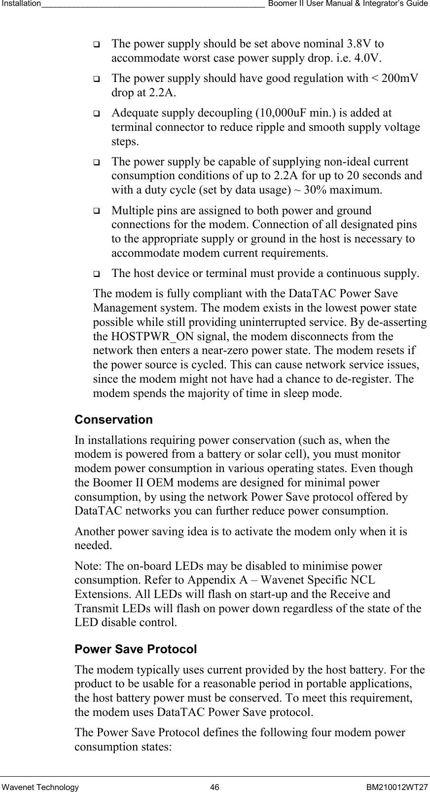 Installation_________________________________________________ Boomer II User Manual &amp; Integrator’s Guide  Wavenet Technology  46  BM210012WT27   The power supply should be set above nominal 3.8V to accommodate worst case power supply drop. i.e. 4.0V.   The power supply should have good regulation with &lt; 200mV drop at 2.2A.   Adequate supply decoupling (10,000uF min.) is added at terminal connector to reduce ripple and smooth supply voltage steps.   The power supply be capable of supplying non-ideal current consumption conditions of up to 2.2A for up to 20 seconds and with a duty cycle (set by data usage) ~ 30% maximum.   Multiple pins are assigned to both power and ground connections for the modem. Connection of all designated pins to the appropriate supply or ground in the host is necessary to accommodate modem current requirements.   The host device or terminal must provide a continuous supply.  The modem is fully compliant with the DataTAC Power Save Management system. The modem exists in the lowest power state possible while still providing uninterrupted service. By de-asserting the HOSTPWR_ON signal, the modem disconnects from the network then enters a near-zero power state. The modem resets if the power source is cycled. This can cause network service issues, since the modem might not have had a chance to de-register. The modem spends the majority of time in sleep mode. Conservation In installations requiring power conservation (such as, when the modem is powered from a battery or solar cell), you must monitor modem power consumption in various operating states. Even though the Boomer II OEM modems are designed for minimal power consumption, by using the network Power Save protocol offered by DataTAC networks you can further reduce power consumption. Another power saving idea is to activate the modem only when it is needed. Note: The on-board LEDs may be disabled to minimise power consumption. Refer to Appendix A – Wavenet Specific NCL Extensions. All LEDs will flash on start-up and the Receive and Transmit LEDs will flash on power down regardless of the state of the LED disable control. Power Save Protocol The modem typically uses current provided by the host battery. For the product to be usable for a reasonable period in portable applications, the host battery power must be conserved. To meet this requirement, the modem uses DataTAC Power Save protocol. The Power Save Protocol defines the following four modem power consumption states: 