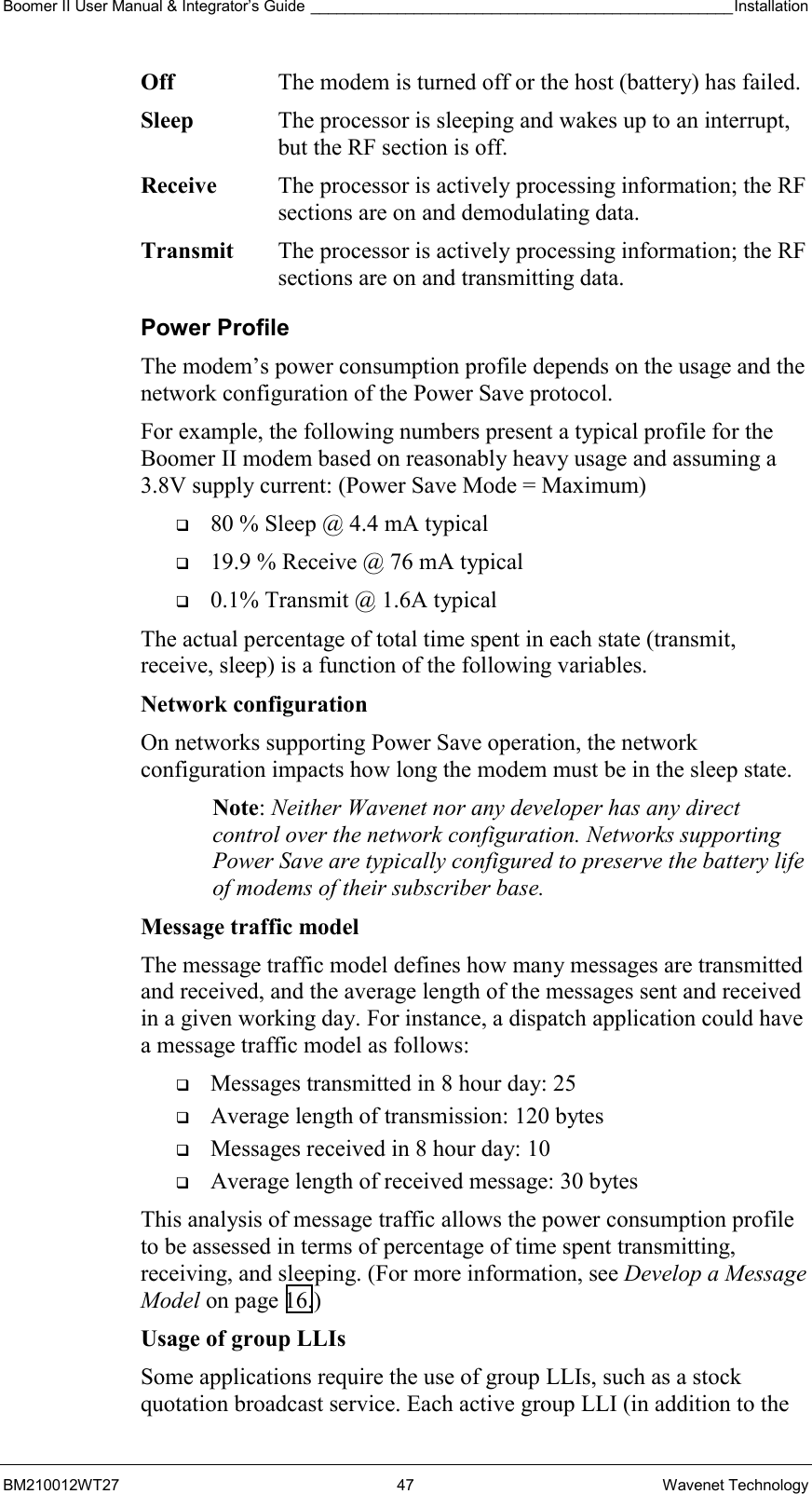 Boomer II User Manual &amp; Integrator’s Guide _________________________________________________Installation  BM210012WT27 47 Wavenet Technology Off  The modem is turned off or the host (battery) has failed. Sleep  The processor is sleeping and wakes up to an interrupt, but the RF section is off. Receive  The processor is actively processing information; the RF sections are on and demodulating data. Transmit  The processor is actively processing information; the RF sections are on and transmitting data. Power Profile The modem’s power consumption profile depends on the usage and the network configuration of the Power Save protocol. For example, the following numbers present a typical profile for the Boomer II modem based on reasonably heavy usage and assuming a 3.8V supply current: (Power Save Mode = Maximum)   80 % Sleep @ 4.4 mA typical   19.9 % Receive @ 76 mA typical   0.1% Transmit @ 1.6A typical The actual percentage of total time spent in each state (transmit, receive, sleep) is a function of the following variables. Network configuration  On networks supporting Power Save operation, the network configuration impacts how long the modem must be in the sleep state. Note: Neither Wavenet nor any developer has any direct control over the network configuration. Networks supporting Power Save are typically configured to preserve the battery life of modems of their subscriber base. Message traffic model  The message traffic model defines how many messages are transmitted and received, and the average length of the messages sent and received in a given working day. For instance, a dispatch application could have a message traffic model as follows:   Messages transmitted in 8 hour day: 25   Average length of transmission: 120 bytes   Messages received in 8 hour day: 10   Average length of received message: 30 bytes This analysis of message traffic allows the power consumption profile to be assessed in terms of percentage of time spent transmitting, receiving, and sleeping. (For more information, see Develop a Message Model on page 16.) Usage of group LLIs  Some applications require the use of group LLIs, such as a stock quotation broadcast service. Each active group LLI (in addition to the 