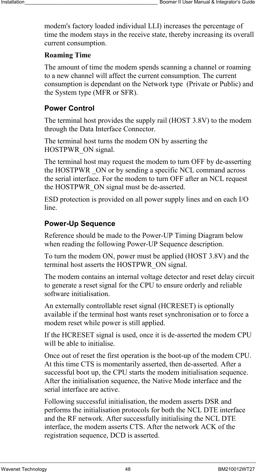 Installation_________________________________________________ Boomer II User Manual &amp; Integrator’s Guide  Wavenet Technology  48  BM210012WT27 modem&apos;s factory loaded individual LLI) increases the percentage of time the modem stays in the receive state, thereby increasing its overall current consumption. Roaming Time The amount of time the modem spends scanning a channel or roaming to a new channel will affect the current consumption. The current consumption is dependant on the Network type  (Private or Public) and the System type (MFR or SFR). Power Control The terminal host provides the supply rail (HOST 3.8V) to the modem through the Data Interface Connector.  The terminal host turns the modem ON by asserting the HOSTPWR_ON signal. The terminal host may request the modem to turn OFF by de-asserting the HOSTPWR _ON or by sending a specific NCL command across the serial interface. For the modem to turn OFF after an NCL request the HOSTPWR_ON signal must be de-asserted. ESD protection is provided on all power supply lines and on each I/O line. Power-Up Sequence Reference should be made to the Power-UP Timing Diagram below when reading the following Power-UP Sequence description. To turn the modem ON, power must be applied (HOST 3.8V) and the terminal host asserts the HOSTPWR_ON signal.   The modem contains an internal voltage detector and reset delay circuit to generate a reset signal for the CPU to ensure orderly and reliable software initialisation. An externally controllable reset signal (HCRESET) is optionally available if the terminal host wants reset synchronisation or to force a modem reset while power is still applied.  If the HCRESET signal is used, once it is de-asserted the modem CPU will be able to initialise.  Once out of reset the first operation is the boot-up of the modem CPU. At this time CTS is momentarily asserted, then de-asserted. After a successful boot up, the CPU starts the modem initialisation sequence. After the initialisation sequence, the Native Mode interface and the serial interface are active.  Following successful initialisation, the modem asserts DSR and performs the initialisation protocols for both the NCL DTE interface and the RF network. After successfully initialising the NCL DTE interface, the modem asserts CTS. After the network ACK of the registration sequence, DCD is asserted. 