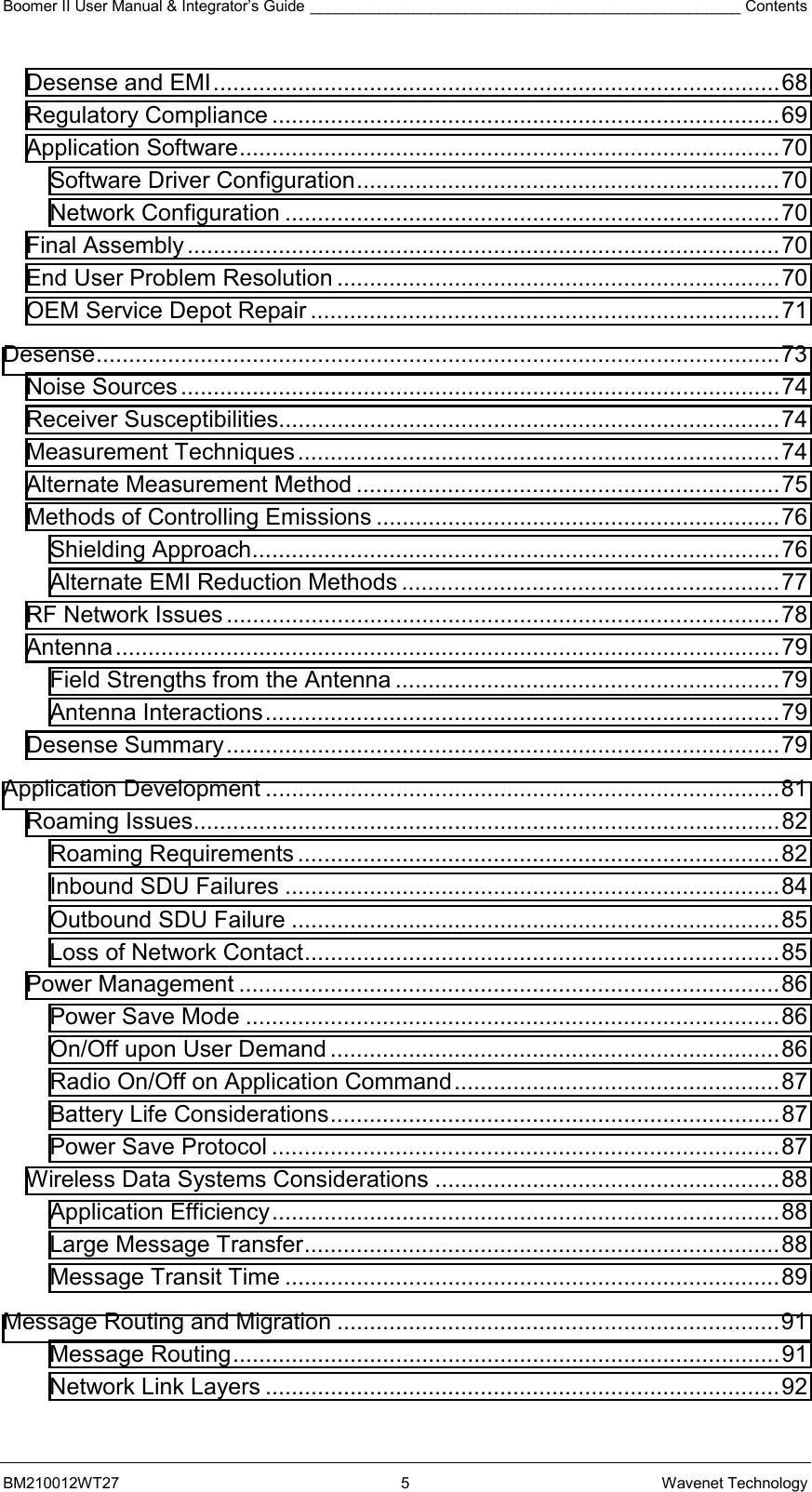 Boomer II User Manual &amp; Integrator’s Guide __________________________________________________ Contents BM210012WT27 5 Wavenet Technology Desense and EMI.......................................................................................68 Regulatory Compliance ..............................................................................69 Application Software...................................................................................70 Software Driver Configuration.................................................................70 Network Configuration ............................................................................70 Final Assembly...........................................................................................70 End User Problem Resolution ....................................................................70 OEM Service Depot Repair ........................................................................71 Desense.........................................................................................................73 Noise Sources............................................................................................74 Receiver Susceptibilities.............................................................................74 Measurement Techniques..........................................................................74 Alternate Measurement Method .................................................................75 Methods of Controlling Emissions ..............................................................76 Shielding Approach.................................................................................76 Alternate EMI Reduction Methods ..........................................................77 RF Network Issues .....................................................................................78 Antenna......................................................................................................79 Field Strengths from the Antenna ...........................................................79 Antenna Interactions...............................................................................79 Desense Summary.....................................................................................79 Application Development ...............................................................................81 Roaming Issues..........................................................................................82 Roaming Requirements ..........................................................................82 Inbound SDU Failures ............................................................................84 Outbound SDU Failure ...........................................................................85 Loss of Network Contact.........................................................................85 Power Management ...................................................................................86 Power Save Mode ..................................................................................86 On/Off upon User Demand .....................................................................86 Radio On/Off on Application Command..................................................87 Battery Life Considerations.....................................................................87 Power Save Protocol ..............................................................................87 Wireless Data Systems Considerations .....................................................88 Application Efficiency..............................................................................88 Large Message Transfer.........................................................................88 Message Transit Time ............................................................................89 Message Routing and Migration ....................................................................91 Message Routing....................................................................................91 Network Link Layers ...............................................................................92 