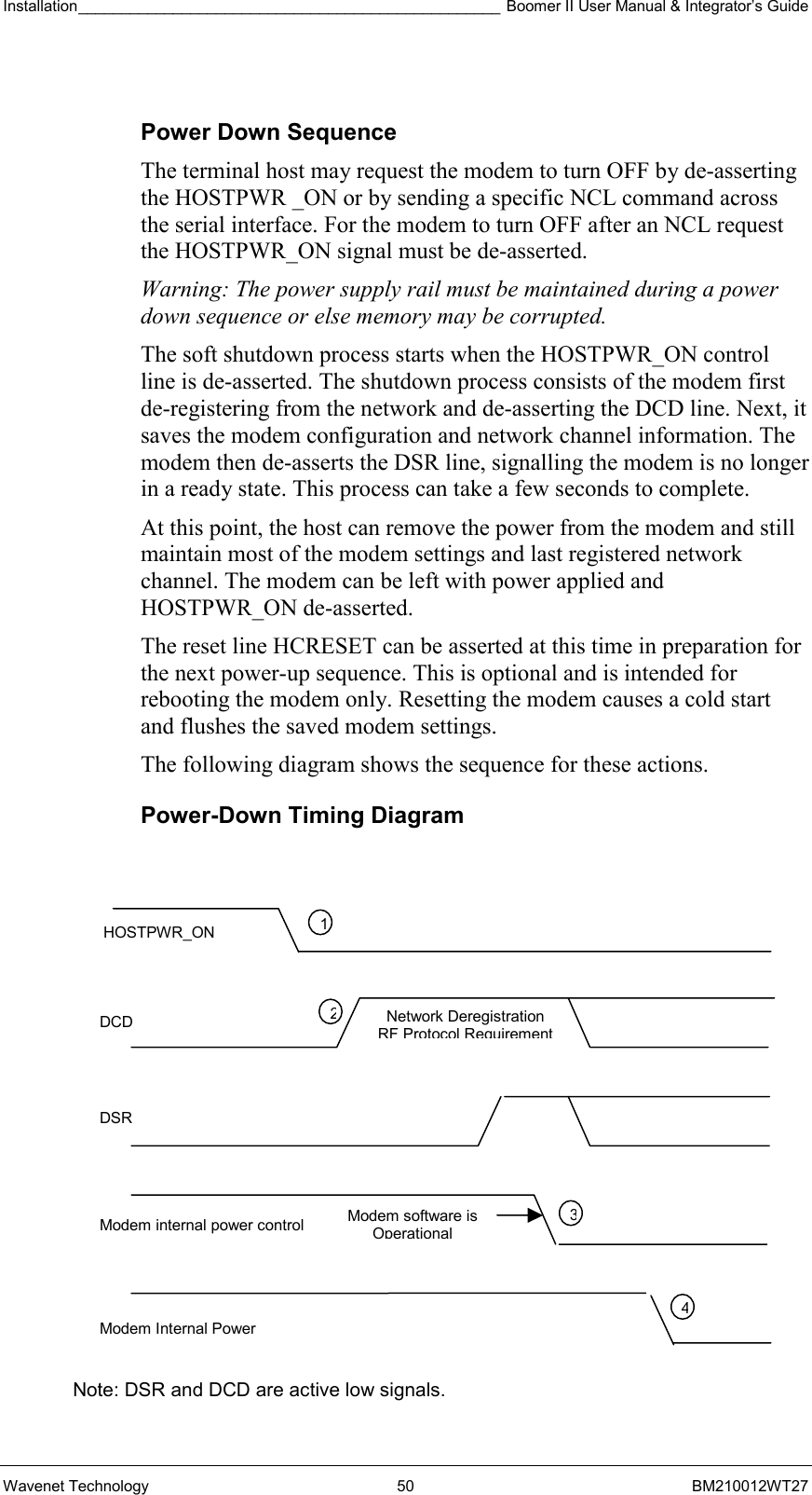 Installation_________________________________________________ Boomer II User Manual &amp; Integrator’s Guide  Wavenet Technology  50  BM210012WT27  Power Down Sequence The terminal host may request the modem to turn OFF by de-asserting the HOSTPWR _ON or by sending a specific NCL command across the serial interface. For the modem to turn OFF after an NCL request the HOSTPWR_ON signal must be de-asserted.  Warning: The power supply rail must be maintained during a power down sequence or else memory may be corrupted. The soft shutdown process starts when the HOSTPWR_ON control line is de-asserted. The shutdown process consists of the modem first de-registering from the network and de-asserting the DCD line. Next, it saves the modem configuration and network channel information. The modem then de-asserts the DSR line, signalling the modem is no longer in a ready state. This process can take a few seconds to complete. At this point, the host can remove the power from the modem and still maintain most of the modem settings and last registered network channel. The modem can be left with power applied and HOSTPWR_ON de-asserted. The reset line HCRESET can be asserted at this time in preparation for the next power-up sequence. This is optional and is intended for rebooting the modem only. Resetting the modem causes a cold start and flushes the saved modem settings. The following diagram shows the sequence for these actions. Power-Down Timing Diagram               Note: DSR and DCD are active low signals. HOSTPWR_ON DCD DSR Modem internal power control Modem Internal Power 1234Modem software is OperationalNetwork Deregistration  RF Protocol Requirement