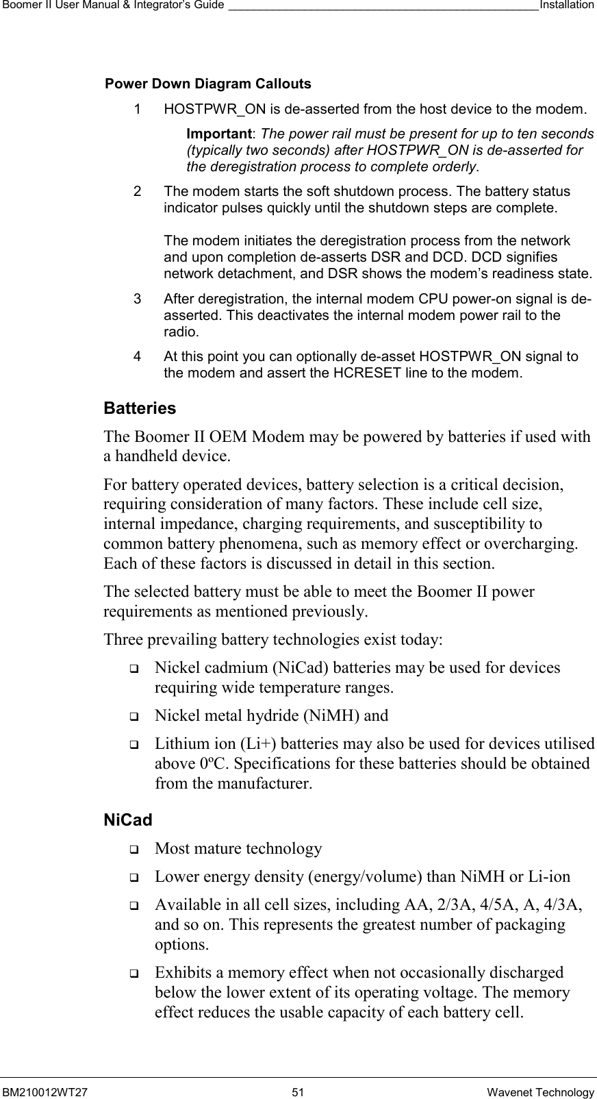 Boomer II User Manual &amp; Integrator’s Guide _________________________________________________Installation  BM210012WT27 51 Wavenet Technology  Power Down Diagram Callouts 1  HOSTPWR_ON is de-asserted from the host device to the modem.  Important: The power rail must be present for up to ten seconds (typically two seconds) after HOSTPWR_ON is de-asserted for the deregistration process to complete orderly. 2  The modem starts the soft shutdown process. The battery status indicator pulses quickly until the shutdown steps are complete.  The modem initiates the deregistration process from the network and upon completion de-asserts DSR and DCD. DCD signifies network detachment, and DSR shows the modem’s readiness state. 3  After deregistration, the internal modem CPU power-on signal is de-asserted. This deactivates the internal modem power rail to the radio. 4  At this point you can optionally de-asset HOSTPWR_ON signal to the modem and assert the HCRESET line to the modem. Batteries The Boomer II OEM Modem may be powered by batteries if used with a handheld device. For battery operated devices, battery selection is a critical decision, requiring consideration of many factors. These include cell size, internal impedance, charging requirements, and susceptibility to common battery phenomena, such as memory effect or overcharging. Each of these factors is discussed in detail in this section. The selected battery must be able to meet the Boomer II power requirements as mentioned previously. Three prevailing battery technologies exist today:   Nickel cadmium (NiCad) batteries may be used for devices requiring wide temperature ranges.    Nickel metal hydride (NiMH) and    Lithium ion (Li+) batteries may also be used for devices utilised above 0ºC. Specifications for these batteries should be obtained from the manufacturer. NiCad   Most mature technology   Lower energy density (energy/volume) than NiMH or Li-ion   Available in all cell sizes, including AA, 2/3A, 4/5A, A, 4/3A, and so on. This represents the greatest number of packaging options.   Exhibits a memory effect when not occasionally discharged below the lower extent of its operating voltage. The memory effect reduces the usable capacity of each battery cell. 