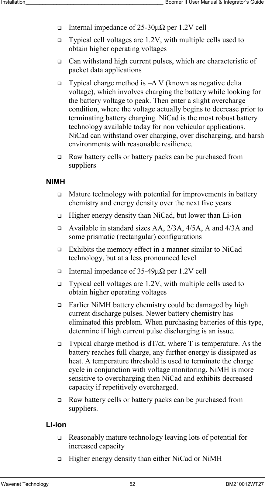 Installation_________________________________________________ Boomer II User Manual &amp; Integrator’s Guide  Wavenet Technology  52  BM210012WT27   Internal impedance of 25-30µΩ per 1.2V cell   Typical cell voltages are 1.2V, with multiple cells used to obtain higher operating voltages   Can withstand high current pulses, which are characteristic of packet data applications   Typical charge method is −∆ V (known as negative delta voltage), which involves charging the battery while looking for the battery voltage to peak. Then enter a slight overcharge condition, where the voltage actually begins to decrease prior to terminating battery charging. NiCad is the most robust battery technology available today for non vehicular applications. NiCad can withstand over charging, over discharging, and harsh environments with reasonable resilience.   Raw battery cells or battery packs can be purchased from suppliers NiMH   Mature technology with potential for improvements in battery chemistry and energy density over the next five years   Higher energy density than NiCad, but lower than Li-ion   Available in standard sizes AA, 2/3A, 4/5A, A and 4/3A and some prismatic (rectangular) configurations   Exhibits the memory effect in a manner similar to NiCad technology, but at a less pronounced level   Internal impedance of 35-49µΩ per 1.2V cell   Typical cell voltages are 1.2V, with multiple cells used to obtain higher operating voltages   Earlier NiMH battery chemistry could be damaged by high current discharge pulses. Newer battery chemistry has eliminated this problem. When purchasing batteries of this type, determine if high current pulse discharging is an issue.   Typical charge method is dT/dt, where T is temperature. As the battery reaches full charge, any further energy is dissipated as heat. A temperature threshold is used to terminate the charge cycle in conjunction with voltage monitoring. NiMH is more sensitive to overcharging then NiCad and exhibits decreased capacity if repetitively overcharged.   Raw battery cells or battery packs can be purchased from suppliers. Li-ion   Reasonably mature technology leaving lots of potential for increased capacity   Higher energy density than either NiCad or NiMH 