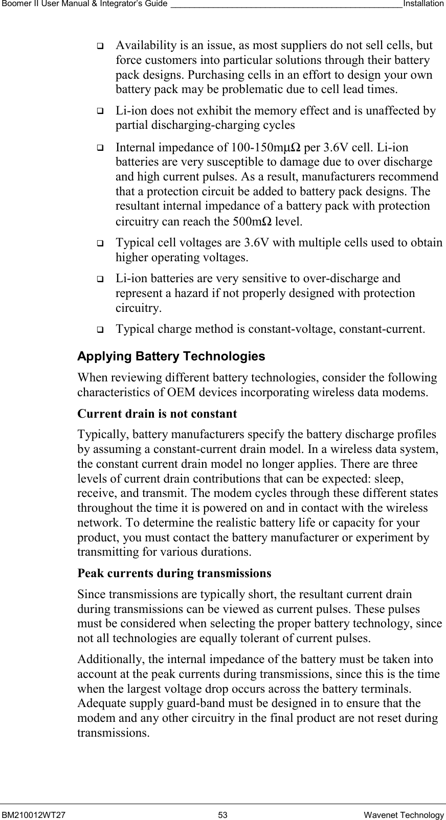 Boomer II User Manual &amp; Integrator’s Guide _________________________________________________Installation  BM210012WT27 53 Wavenet Technology   Availability is an issue, as most suppliers do not sell cells, but force customers into particular solutions through their battery pack designs. Purchasing cells in an effort to design your own battery pack may be problematic due to cell lead times.   Li-ion does not exhibit the memory effect and is unaffected by partial discharging-charging cycles   Internal impedance of 100-150mµΩ per 3.6V cell. Li-ion batteries are very susceptible to damage due to over discharge and high current pulses. As a result, manufacturers recommend that a protection circuit be added to battery pack designs. The resultant internal impedance of a battery pack with protection circuitry can reach the 500mΩ level.   Typical cell voltages are 3.6V with multiple cells used to obtain higher operating voltages.   Li-ion batteries are very sensitive to over-discharge and represent a hazard if not properly designed with protection circuitry.   Typical charge method is constant-voltage, constant-current. Applying Battery Technologies When reviewing different battery technologies, consider the following characteristics of OEM devices incorporating wireless data modems. Current drain is not constant  Typically, battery manufacturers specify the battery discharge profiles by assuming a constant-current drain model. In a wireless data system, the constant current drain model no longer applies. There are three levels of current drain contributions that can be expected: sleep, receive, and transmit. The modem cycles through these different states throughout the time it is powered on and in contact with the wireless network. To determine the realistic battery life or capacity for your product, you must contact the battery manufacturer or experiment by transmitting for various durations. Peak currents during transmissions Since transmissions are typically short, the resultant current drain during transmissions can be viewed as current pulses. These pulses must be considered when selecting the proper battery technology, since not all technologies are equally tolerant of current pulses. Additionally, the internal impedance of the battery must be taken into account at the peak currents during transmissions, since this is the time when the largest voltage drop occurs across the battery terminals. Adequate supply guard-band must be designed in to ensure that the modem and any other circuitry in the final product are not reset during transmissions.  