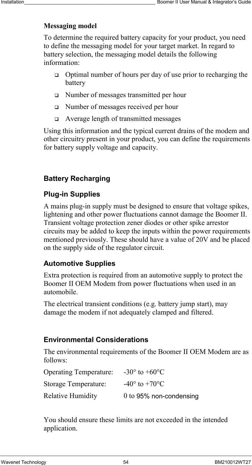 Installation_________________________________________________ Boomer II User Manual &amp; Integrator’s Guide  Wavenet Technology  54  BM210012WT27 Messaging model To determine the required battery capacity for your product, you need to define the messaging model for your target market. In regard to battery selection, the messaging model details the following information:   Optimal number of hours per day of use prior to recharging the battery   Number of messages transmitted per hour   Number of messages received per hour   Average length of transmitted messages Using this information and the typical current drains of the modem and other circuitry present in your product, you can define the requirements for battery supply voltage and capacity.  Battery Recharging Plug-in Supplies A mains plug-in supply must be designed to ensure that voltage spikes, lightening and other power fluctuations cannot damage the Boomer II. Transient voltage protection zener diodes or other spike arrestor circuits may be added to keep the inputs within the power requirements mentioned previously. These should have a value of 20V and be placed on the supply side of the regulator circuit. Automotive Supplies Extra protection is required from an automotive supply to protect the Boomer II OEM Modem from power fluctuations when used in an automobile. The electrical transient conditions (e.g. battery jump start), may damage the modem if not adequately clamped and filtered.  Environmental Considerations The environmental requirements of the Boomer II OEM Modem are as follows:   You should ensure these limits are not exceeded in the intended application.Operating Temperature:  -30° to +60°C  Storage Temperature:  -40° to +70°C  Relative Humidity  0 to 95% non-condensing 