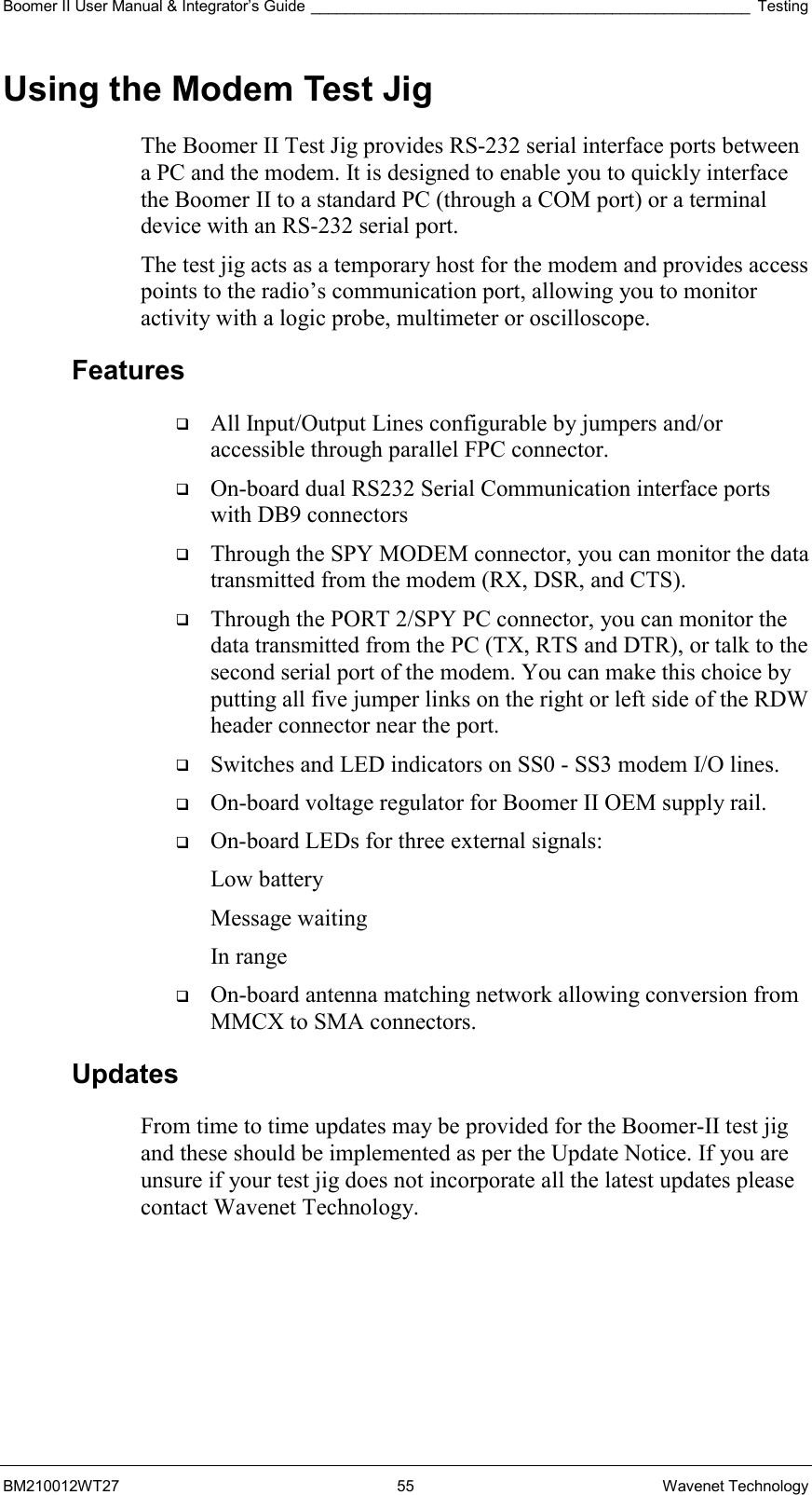 Boomer II User Manual &amp; Integrator’s Guide ___________________________________________________ Testing BM210012WT27 55 Wavenet Technology Using the Modem Test Jig The Boomer II Test Jig provides RS-232 serial interface ports between a PC and the modem. It is designed to enable you to quickly interface the Boomer II to a standard PC (through a COM port) or a terminal device with an RS-232 serial port.  The test jig acts as a temporary host for the modem and provides access points to the radio’s communication port, allowing you to monitor activity with a logic probe, multimeter or oscilloscope. Features   All Input/Output Lines configurable by jumpers and/or accessible through parallel FPC connector.   On-board dual RS232 Serial Communication interface ports with DB9 connectors   Through the SPY MODEM connector, you can monitor the data transmitted from the modem (RX, DSR, and CTS).   Through the PORT 2/SPY PC connector, you can monitor the data transmitted from the PC (TX, RTS and DTR), or talk to the second serial port of the modem. You can make this choice by putting all five jumper links on the right or left side of the RDW header connector near the port.   Switches and LED indicators on SS0 - SS3 modem I/O lines.   On-board voltage regulator for Boomer II OEM supply rail.   On-board LEDs for three external signals: Low battery Message waiting In range   On-board antenna matching network allowing conversion from MMCX to SMA connectors. Updates From time to time updates may be provided for the Boomer-II test jig and these should be implemented as per the Update Notice. If you are unsure if your test jig does not incorporate all the latest updates please contact Wavenet Technology.    