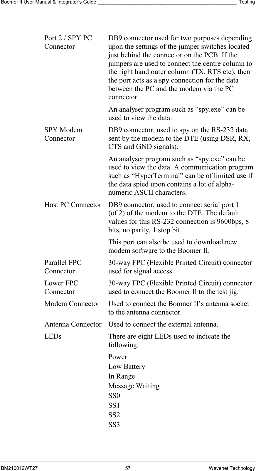 Boomer II User Manual &amp; Integrator’s Guide ___________________________________________________ Testing BM210012WT27 57 Wavenet Technology  Port 2 / SPY PC Connector DB9 connector used for two purposes depending upon the settings of the jumper switches located just behind the connector on the PCB. If the jumpers are used to connect the centre column to the right hand outer column (TX, RTS etc), then the port acts as a spy connection for the data between the PC and the modem via the PC connector. An analyser program such as “spy.exe” can be used to view the data. SPY Modem Connector DB9 connector, used to spy on the RS-232 data sent by the modem to the DTE (using DSR, RX, CTS and GND signals).  An analyser program such as “spy.exe” can be used to view the data. A communication program such as “HyperTerminal” can be of limited use if the data spied upon contains a lot of alpha-numeric ASCII characters. Host PC Connector  DB9 connector, used to connect serial port 1  (of 2) of the modem to the DTE. The default values for this RS-232 connection is 9600bps, 8 bits, no parity, 1 stop bit. This port can also be used to download new modem software to the Boomer II. Parallel FPC Connector 30-way FPC (Flexible Printed Circuit) connector used for signal access. Lower FPC Connector 30-way FPC (Flexible Printed Circuit) connector used to connect the Boomer II to the test jig. Modem Connector  Used to connect the Boomer II’s antenna socket to the antenna connector. Antenna Connector  Used to connect the external antenna. LEDs  There are eight LEDs used to indicate the following: Power Low Battery In Range Message Waiting SS0 SS1 SS2 SS3  