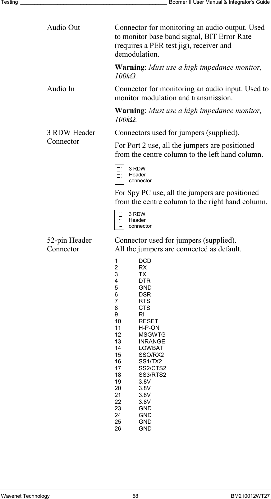 Testing ___________________________________________________ Boomer II User Manual &amp; Integrator’s Guide Wavenet Technology  58  BM210012WT27 Audio Out  Connector for monitoring an audio output. Used to monitor base band signal, BIT Error Rate (requires a PER test jig), receiver and demodulation. Warning: Must use a high impedance monitor, 100kΩ. Audio In  Connector for monitoring an audio input. Used to monitor modulation and transmission. Warning: Must use a high impedance monitor, 100kΩ. 3 RDW Header Connector Connectors used for jumpers (supplied).  For Port 2 use, all the jumpers are positioned from the centre column to the left hand column.   For Spy PC use, all the jumpers are positioned from the centre column to the right hand column.   52-pin Header Connector Connector used for jumpers (supplied).  All the jumpers are connected as default. 1 DCD 2 RX 3 TX 4 DTR 5 GND 6 DSR 7 RTS 8 CTS 9 RI 10 RESET 11 H-P-ON 12 MSGWTG 13 INRANGE 14 LOWBAT 15 SSO/RX2 16 SS1/TX2 17 SS2/CTS2 18 SS3/RTS2 19 3.8V 20 3.8V 21 3.8V 22 3.8V 23 GND 24 GND 25 GND 26 GND  3 RDW Header  connector 3 RDW Header  connector 